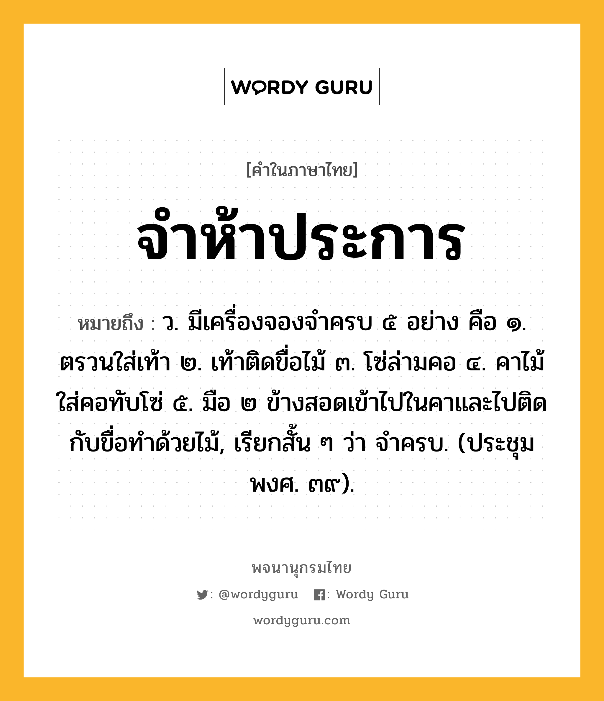 จำห้าประการ หมายถึงอะไร?, คำในภาษาไทย จำห้าประการ หมายถึง ว. มีเครื่องจองจําครบ ๕ อย่าง คือ ๑. ตรวนใส่เท้า ๒. เท้าติดขื่อไม้ ๓. โซ่ล่ามคอ ๔. คาไม้ใส่คอทับโซ่ ๕. มือ ๒ ข้างสอดเข้าไปในคาและไปติดกับขื่อทําด้วยไม้, เรียกสั้น ๆ ว่า จําครบ. (ประชุมพงศ. ๓๙).