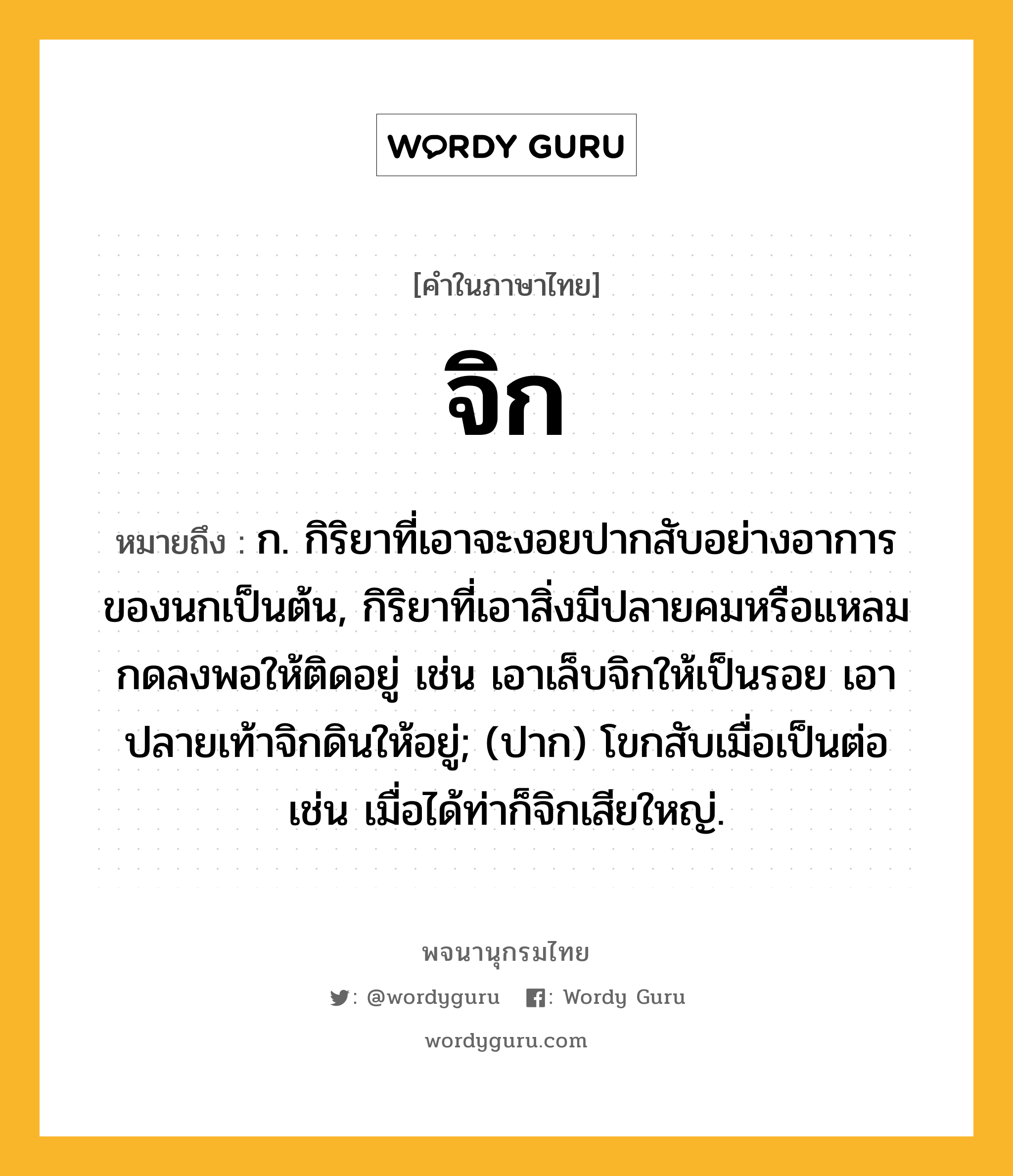 จิก ความหมาย หมายถึงอะไร?, คำในภาษาไทย จิก หมายถึง ก. กิริยาที่เอาจะงอยปากสับอย่างอาการของนกเป็นต้น, กิริยาที่เอาสิ่งมีปลายคมหรือแหลมกดลงพอให้ติดอยู่ เช่น เอาเล็บจิกให้เป็นรอย เอาปลายเท้าจิกดินให้อยู่; (ปาก) โขกสับเมื่อเป็นต่อ เช่น เมื่อได้ท่าก็จิกเสียใหญ่.