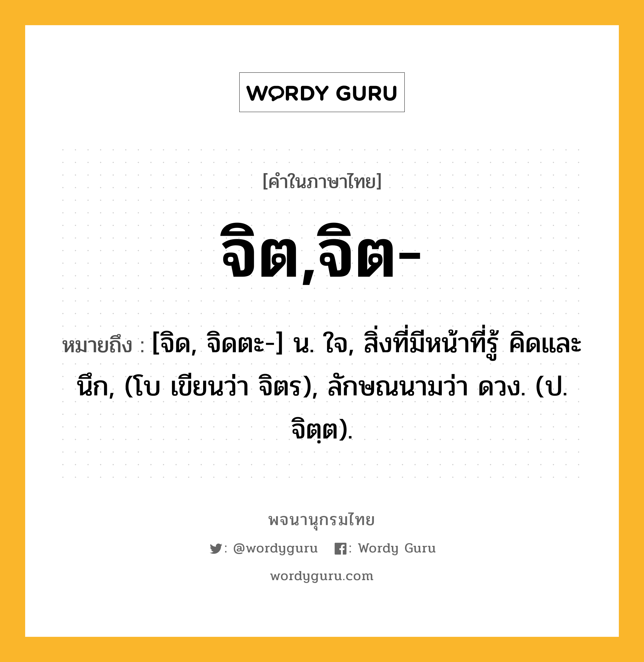 จิต,จิต- ความหมาย หมายถึงอะไร?, คำในภาษาไทย จิต,จิต- หมายถึง [จิด, จิดตะ-] น. ใจ, สิ่งที่มีหน้าที่รู้ คิดและนึก, (โบ เขียนว่า จิตร), ลักษณนามว่า ดวง. (ป. จิตฺต).