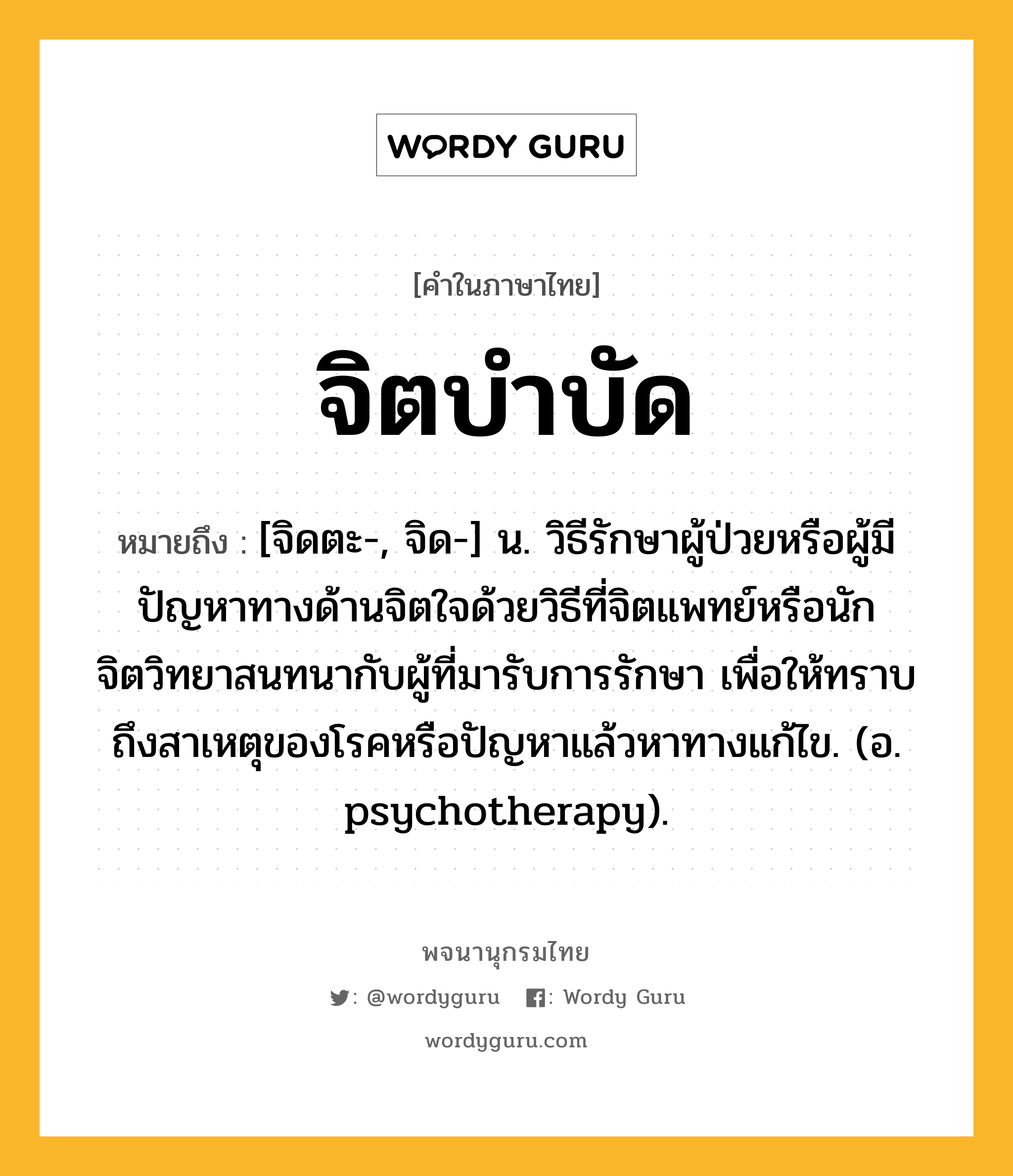 จิตบำบัด หมายถึงอะไร?, คำในภาษาไทย จิตบำบัด หมายถึง [จิดตะ-, จิด-] น. วิธีรักษาผู้ป่วยหรือผู้มีปัญหาทางด้านจิตใจด้วยวิธีที่จิตแพทย์หรือนักจิตวิทยาสนทนากับผู้ที่มารับการรักษา เพื่อให้ทราบถึงสาเหตุของโรคหรือปัญหาแล้วหาทางแก้ไข. (อ. psychotherapy).