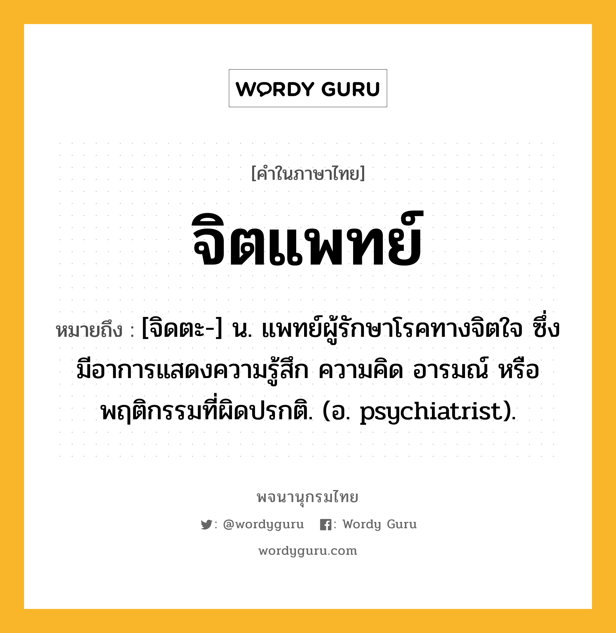 จิตแพทย์ ความหมาย หมายถึงอะไร?, คำในภาษาไทย จิตแพทย์ หมายถึง [จิดตะ-] น. แพทย์ผู้รักษาโรคทางจิตใจ ซึ่งมีอาการแสดงความรู้สึก ความคิด อารมณ์ หรือพฤติกรรมที่ผิดปรกติ. (อ. psychiatrist).