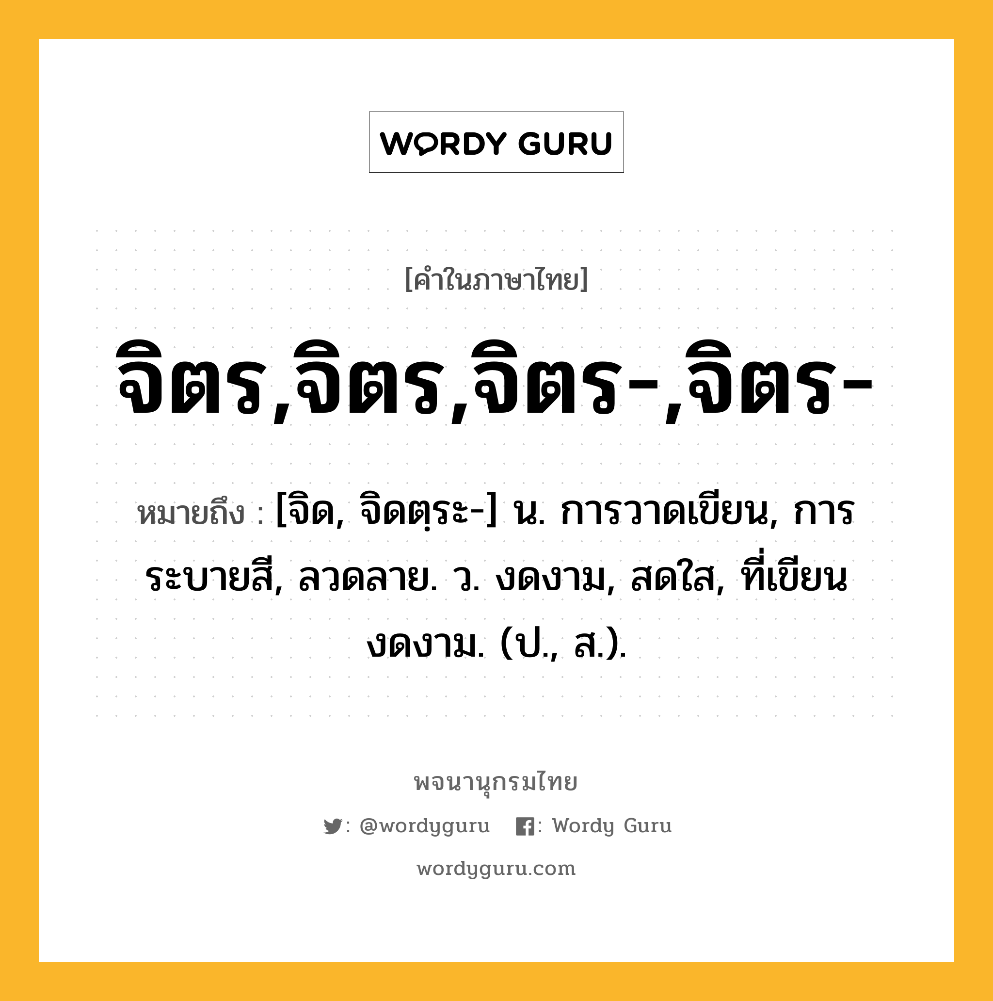 จิตร,จิตร,จิตร-,จิตร- หมายถึงอะไร?, คำในภาษาไทย จิตร,จิตร,จิตร-,จิตร- หมายถึง [จิด, จิดตฺระ-] น. การวาดเขียน, การระบายสี, ลวดลาย. ว. งดงาม, สดใส, ที่เขียนงดงาม. (ป., ส.).