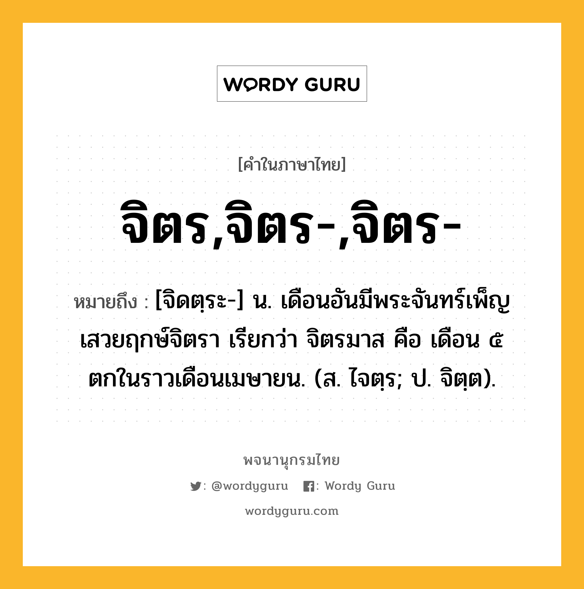 จิตร,จิตร-,จิตร- หมายถึงอะไร?, คำในภาษาไทย จิตร,จิตร-,จิตร- หมายถึง [จิดตฺระ-] น. เดือนอันมีพระจันทร์เพ็ญเสวยฤกษ์จิตรา เรียกว่า จิตรมาส คือ เดือน ๕ ตกในราวเดือนเมษายน. (ส. ไจตฺร; ป. จิตฺต).