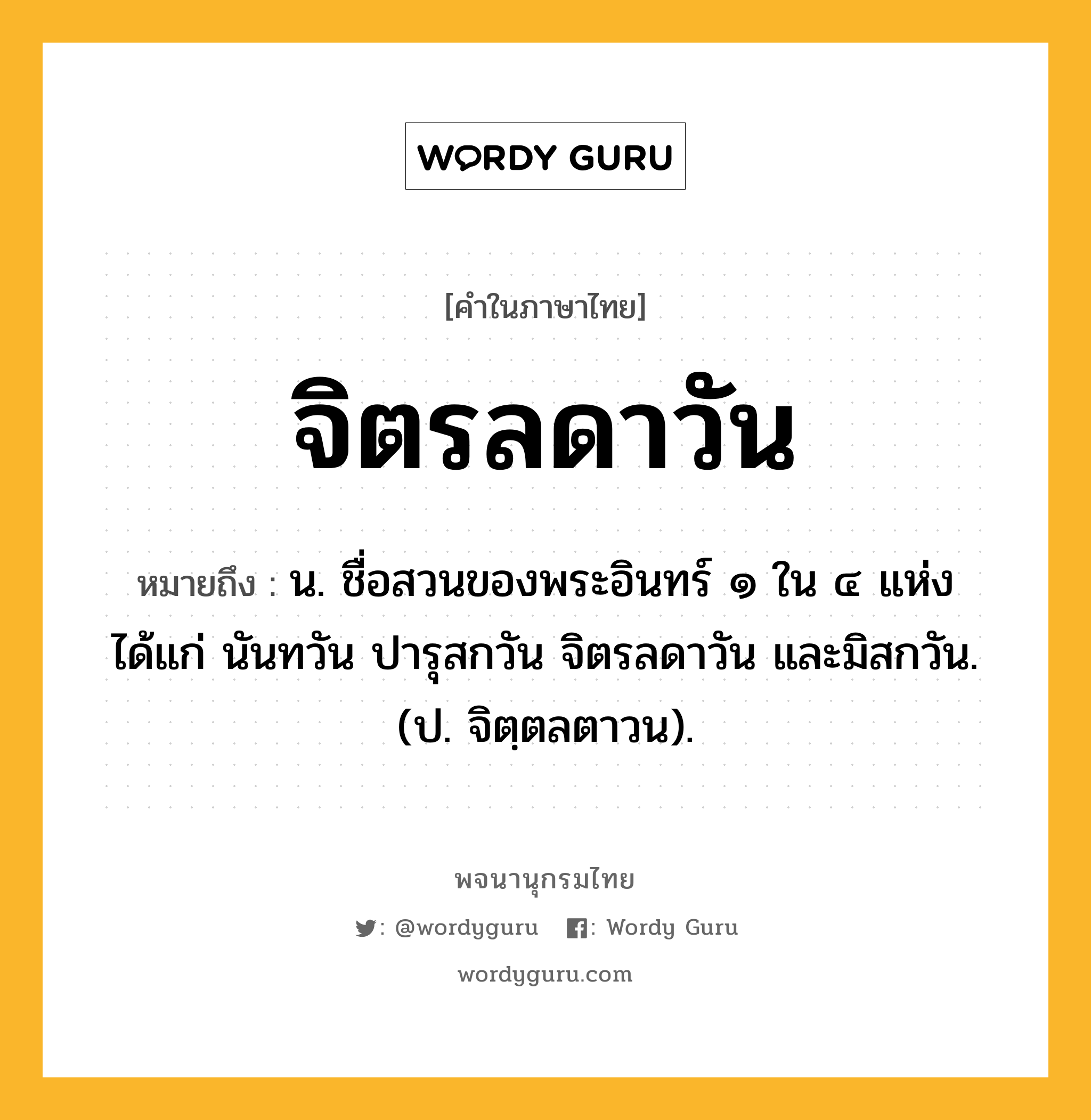 จิตรลดาวัน หมายถึงอะไร?, คำในภาษาไทย จิตรลดาวัน หมายถึง น. ชื่อสวนของพระอินทร์ ๑ ใน ๔ แห่ง ได้แก่ นันทวัน ปารุสกวัน จิตรลดาวัน และมิสกวัน. (ป. จิตฺตลตาวน).