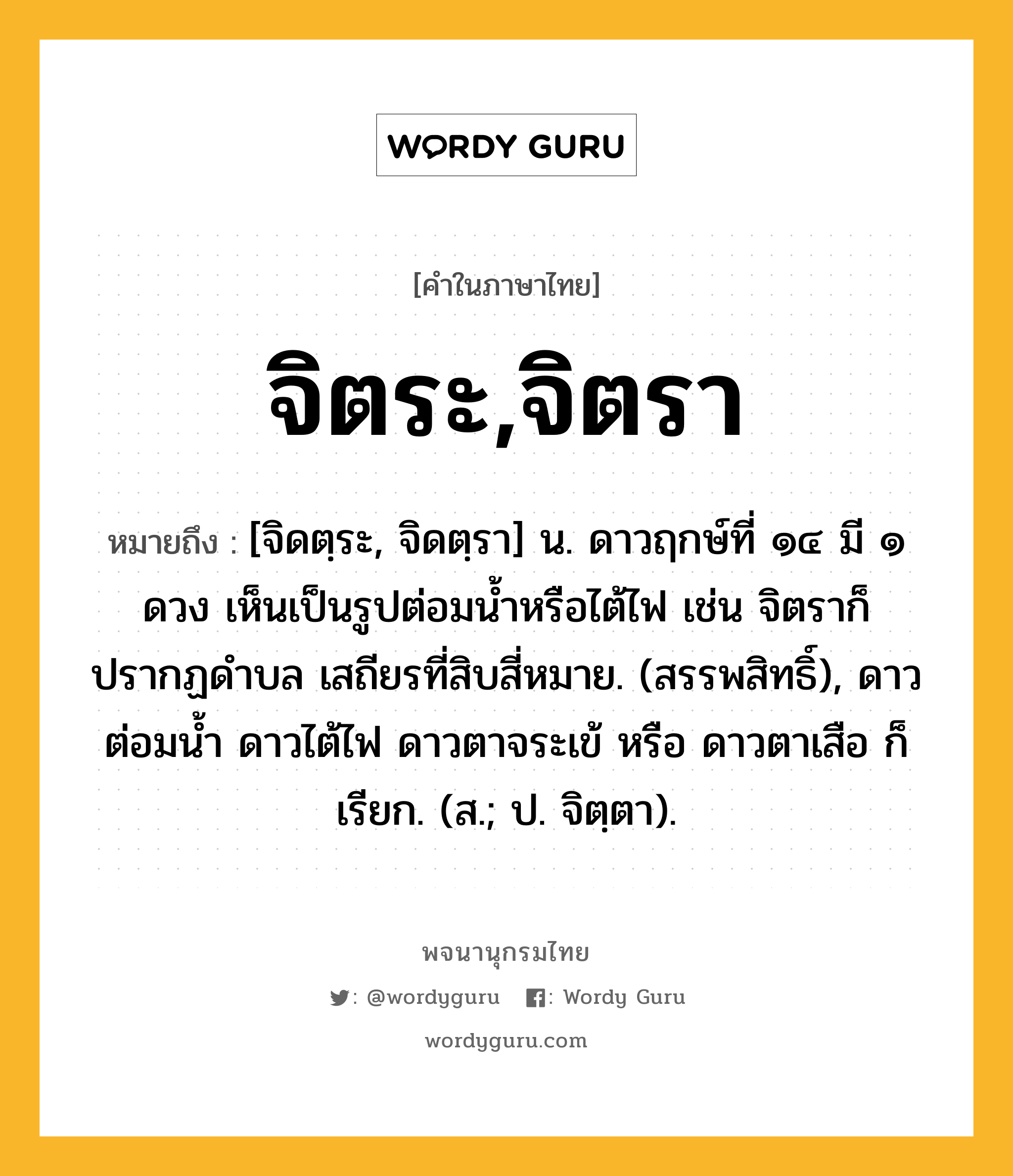 จิตระ,จิตรา หมายถึงอะไร?, คำในภาษาไทย จิตระ,จิตรา หมายถึง [จิดตฺระ, จิดตฺรา] น. ดาวฤกษ์ที่ ๑๔ มี ๑ ดวง เห็นเป็นรูปต่อมนํ้าหรือไต้ไฟ เช่น จิตราก็ปรากฏดําบล เสถียรที่สิบสี่หมาย. (สรรพสิทธิ์), ดาวต่อมนํ้า ดาวไต้ไฟ ดาวตาจระเข้ หรือ ดาวตาเสือ ก็เรียก. (ส.; ป. จิตฺตา).