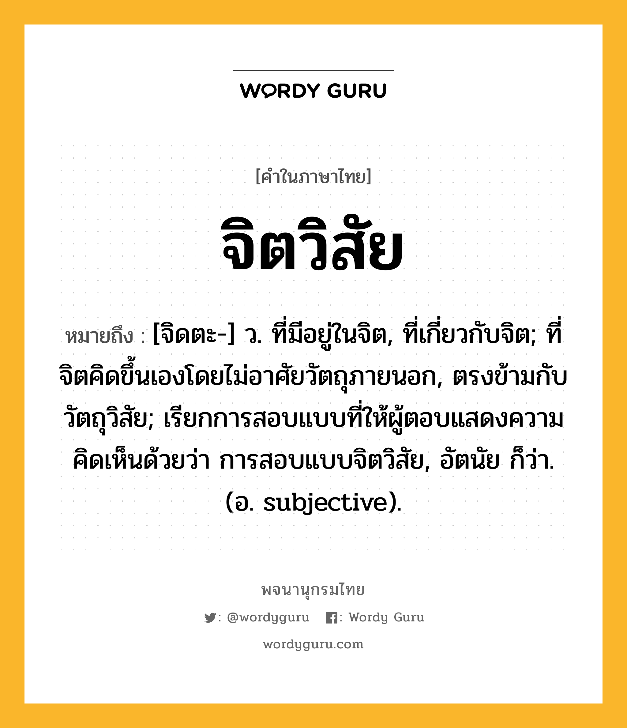 จิตวิสัย หมายถึงอะไร?, คำในภาษาไทย จิตวิสัย หมายถึง [จิดตะ-] ว. ที่มีอยู่ในจิต, ที่เกี่ยวกับจิต; ที่จิตคิดขึ้นเองโดยไม่อาศัยวัตถุภายนอก, ตรงข้ามกับ วัตถุวิสัย; เรียกการสอบแบบที่ให้ผู้ตอบแสดงความคิดเห็นด้วยว่า การสอบแบบจิตวิสัย, อัตนัย ก็ว่า. (อ. subjective).