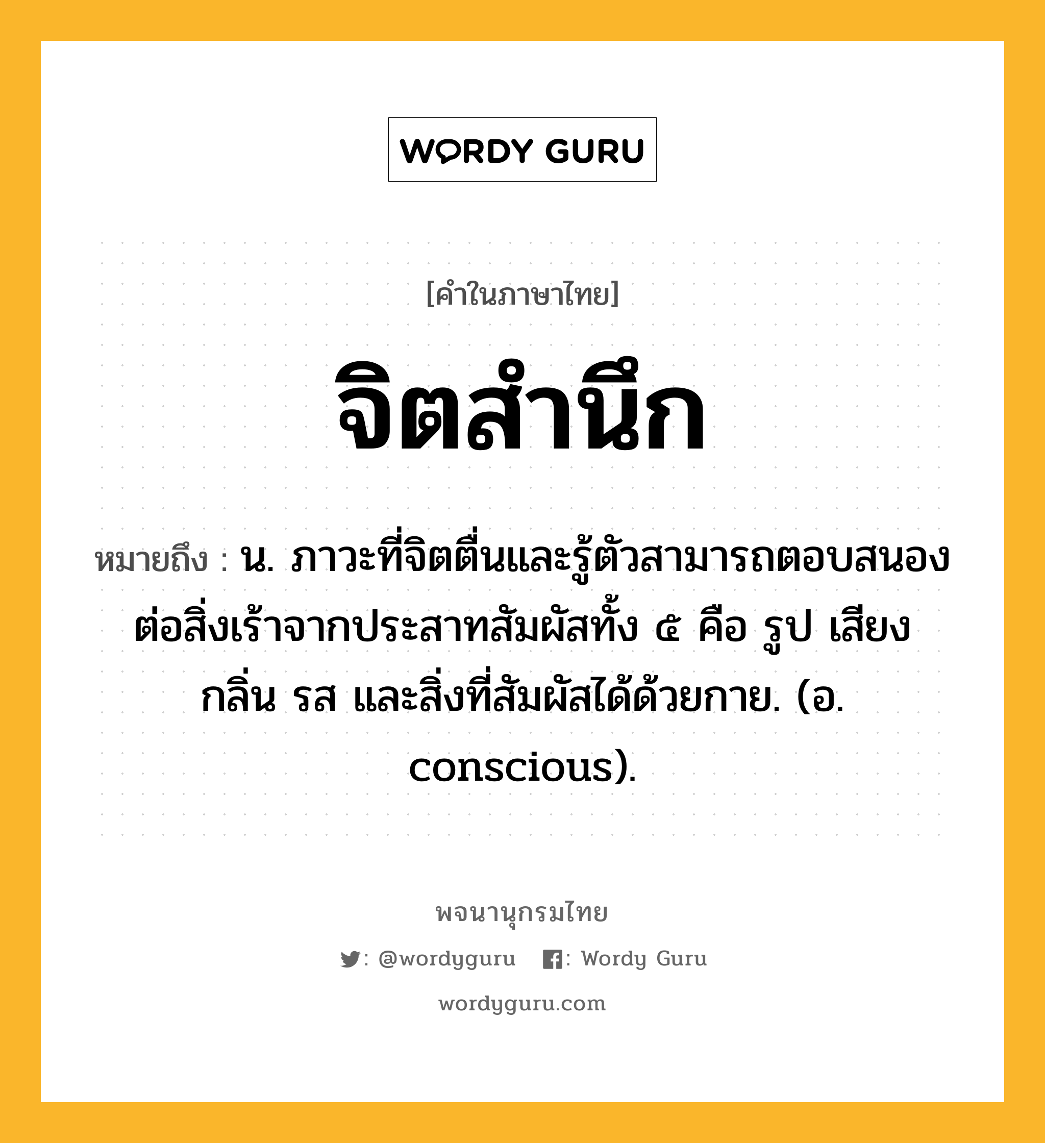 จิตสำนึก ความหมาย หมายถึงอะไร?, คำในภาษาไทย จิตสำนึก หมายถึง น. ภาวะที่จิตตื่นและรู้ตัวสามารถตอบสนองต่อสิ่งเร้าจากประสาทสัมผัสทั้ง ๕ คือ รูป เสียง กลิ่น รส และสิ่งที่สัมผัสได้ด้วยกาย. (อ. conscious).