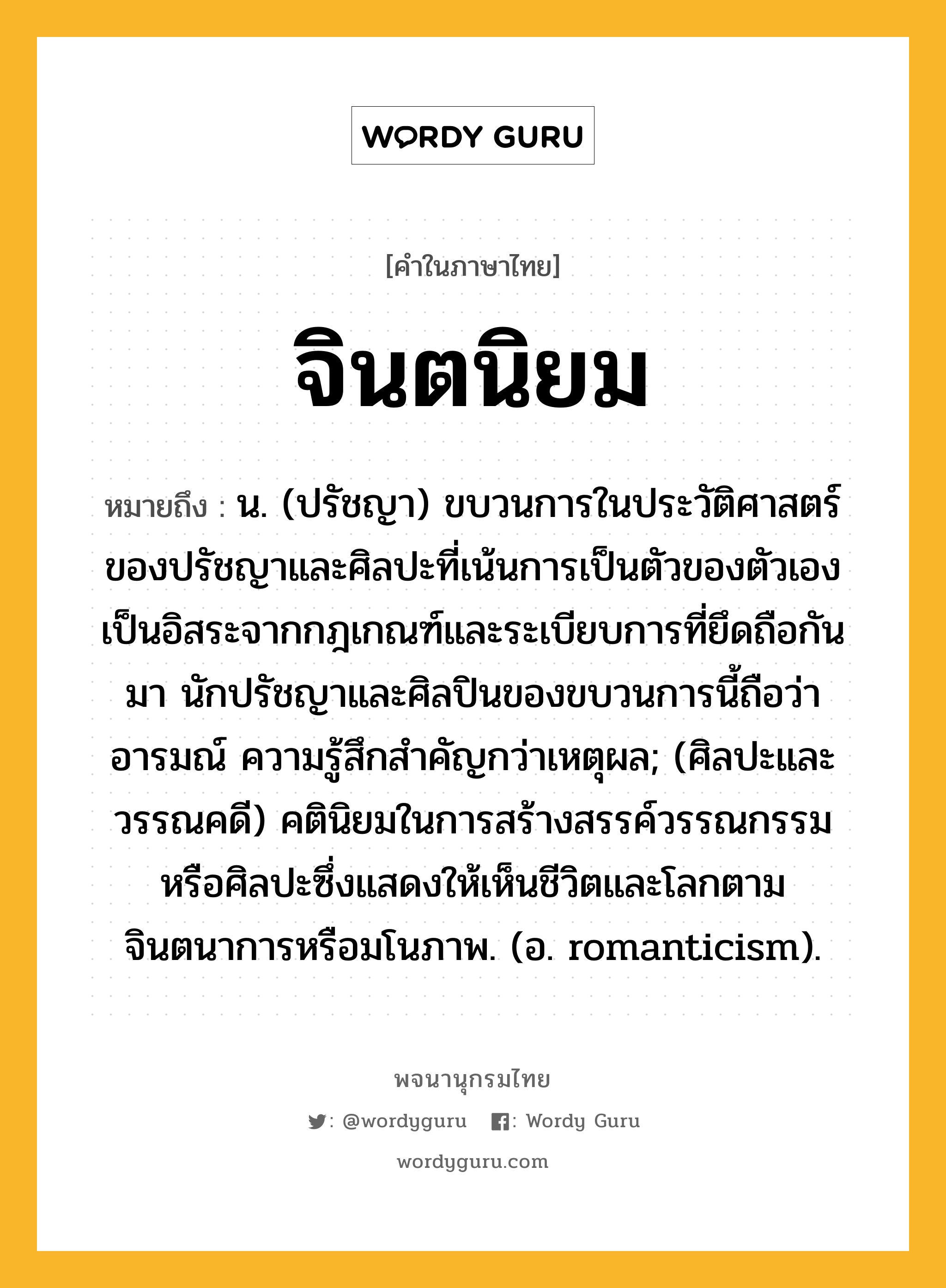 จินตนิยม หมายถึงอะไร?, คำในภาษาไทย จินตนิยม หมายถึง น. (ปรัชญา) ขบวนการในประวัติศาสตร์ของปรัชญาและศิลปะที่เน้นการเป็นตัวของตัวเอง เป็นอิสระจากกฎเกณฑ์และระเบียบการที่ยึดถือกันมา นักปรัชญาและศิลปินของขบวนการนี้ถือว่าอารมณ์ ความรู้สึกสำคัญกว่าเหตุผล; (ศิลปะและวรรณคดี) คตินิยมในการสร้างสรรค์วรรณกรรมหรือศิลปะซึ่งแสดงให้เห็นชีวิตและโลกตามจินตนาการหรือมโนภาพ. (อ. romanticism).