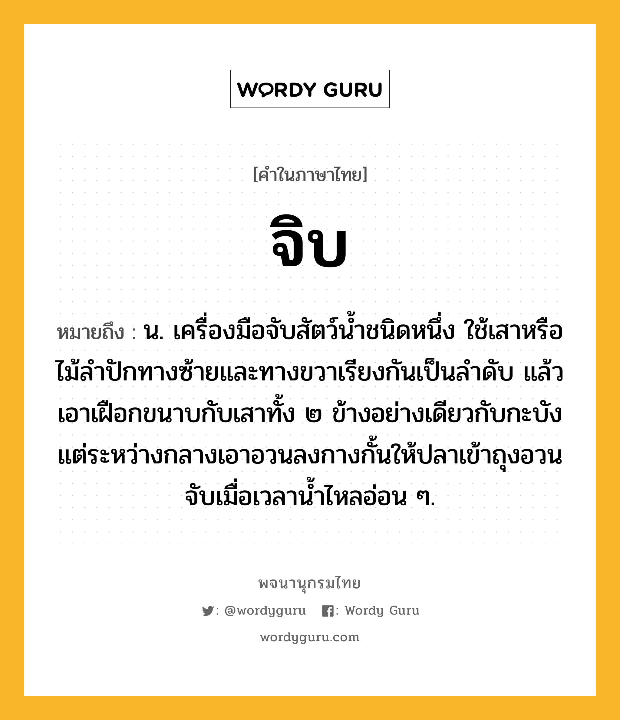 จิบ หมายถึงอะไร?, คำในภาษาไทย จิบ หมายถึง น. เครื่องมือจับสัตว์นํ้าชนิดหนึ่ง ใช้เสาหรือไม้ลําปักทางซ้ายและทางขวาเรียงกันเป็นลําดับ แล้วเอาเฝือกขนาบกับเสาทั้ง ๒ ข้างอย่างเดียวกับกะบัง แต่ระหว่างกลางเอาอวนลงกางกั้นให้ปลาเข้าถุงอวน จับเมื่อเวลานํ้าไหลอ่อน ๆ.