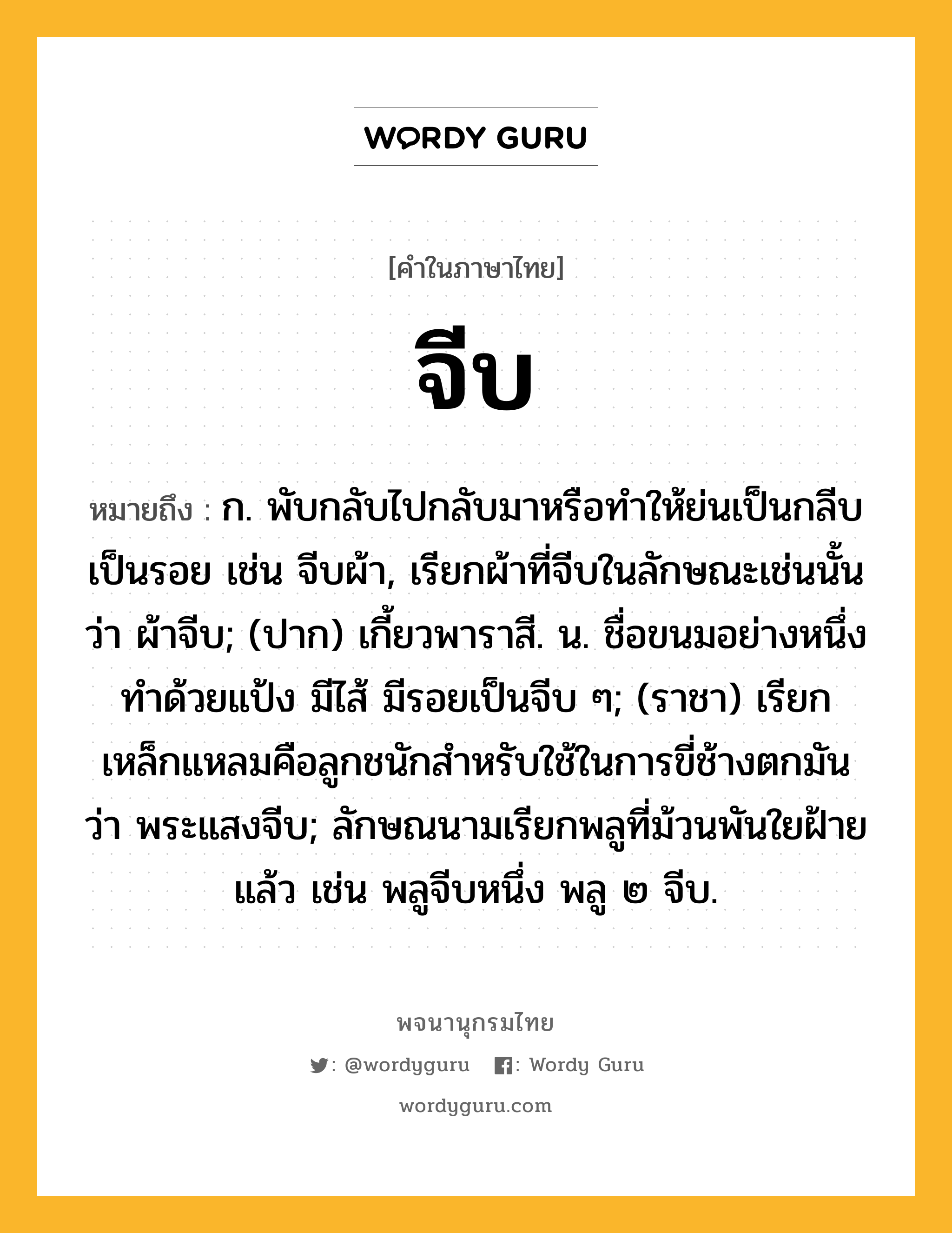 จีบ หมายถึงอะไร?, คำในภาษาไทย จีบ หมายถึง ก. พับกลับไปกลับมาหรือทําให้ย่นเป็นกลีบเป็นรอย เช่น จีบผ้า, เรียกผ้าที่จีบในลักษณะเช่นนั้นว่า ผ้าจีบ; (ปาก) เกี้ยวพาราสี. น. ชื่อขนมอย่างหนึ่งทําด้วยแป้ง มีไส้ มีรอยเป็นจีบ ๆ; (ราชา) เรียกเหล็กแหลมคือลูกชนักสําหรับใช้ในการขี่ช้างตกมันว่า พระแสงจีบ; ลักษณนามเรียกพลูที่ม้วนพันใยฝ้ายแล้ว เช่น พลูจีบหนึ่ง พลู ๒ จีบ.