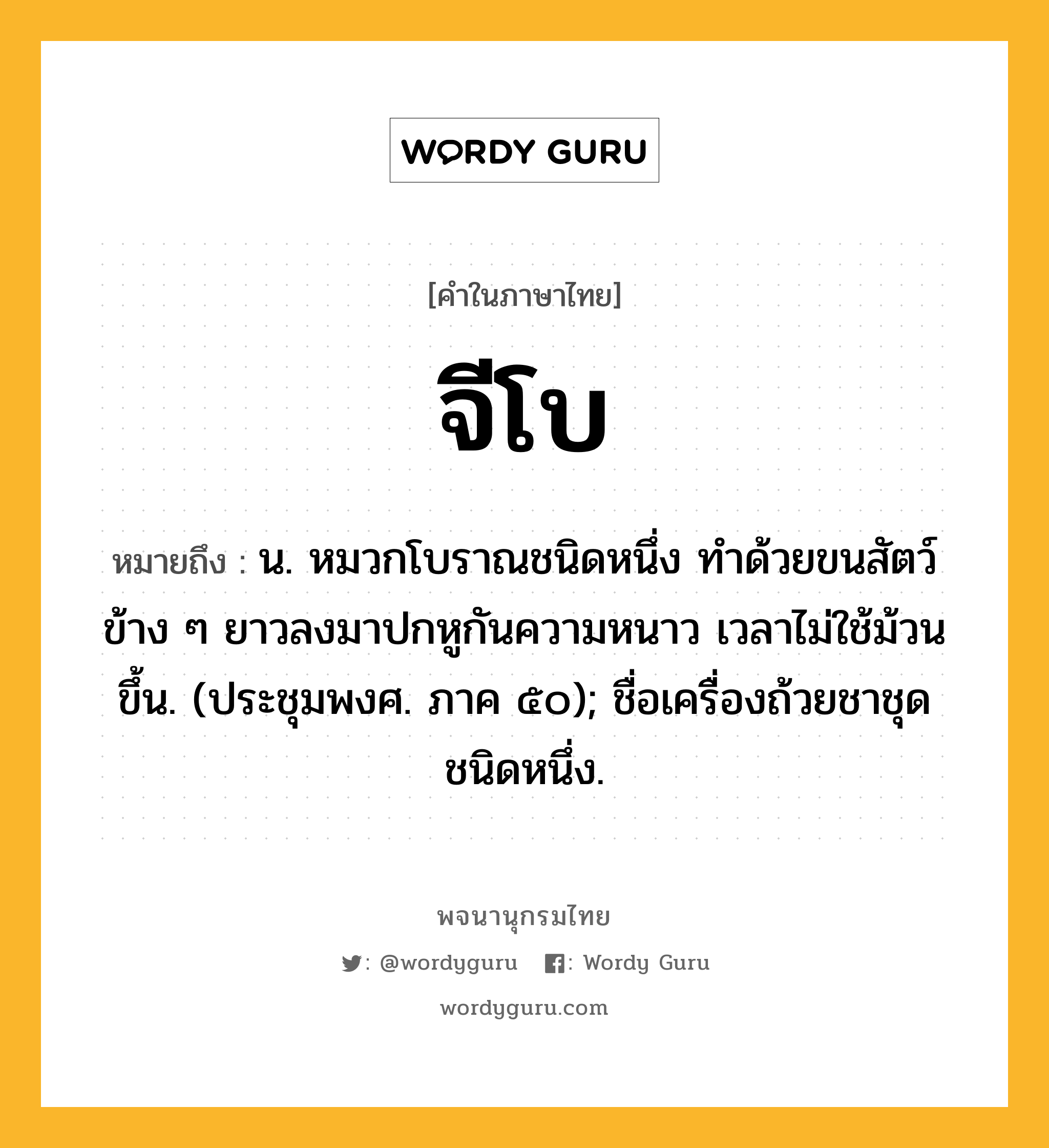 จีโบ หมายถึงอะไร?, คำในภาษาไทย จีโบ หมายถึง น. หมวกโบราณชนิดหนึ่ง ทําด้วยขนสัตว์ ข้าง ๆ ยาวลงมาปกหูกันความหนาว เวลาไม่ใช้ม้วนขึ้น. (ประชุมพงศ. ภาค ๕๐); ชื่อเครื่องถ้วยชาชุดชนิดหนึ่ง.