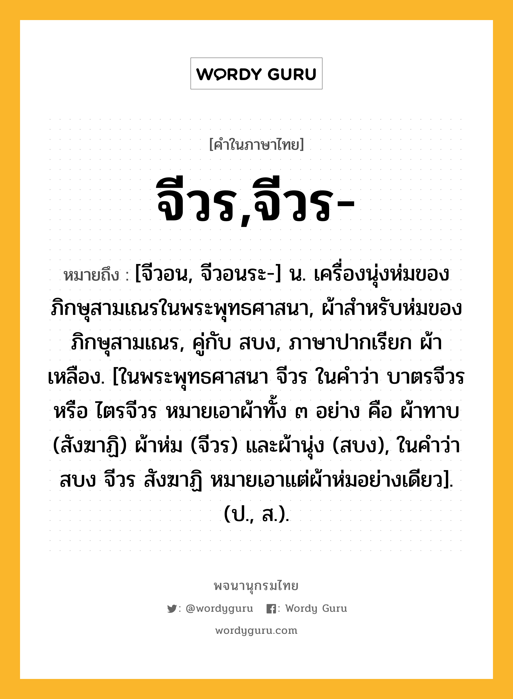 จีวร,จีวร- หมายถึงอะไร?, คำในภาษาไทย จีวร,จีวร- หมายถึง [จีวอน, จีวอนระ-] น. เครื่องนุ่งห่มของภิกษุสามเณรในพระพุทธศาสนา, ผ้าสําหรับห่มของภิกษุสามเณร, คู่กับ สบง, ภาษาปากเรียก ผ้าเหลือง. [ในพระพุทธศาสนา จีวร ในคําว่า บาตรจีวร หรือ ไตรจีวร หมายเอาผ้าทั้ง ๓ อย่าง คือ ผ้าทาบ (สังฆาฏิ) ผ้าห่ม (จีวร) และผ้านุ่ง (สบง), ในคําว่า สบง จีวร สังฆาฏิ หมายเอาแต่ผ้าห่มอย่างเดียว]. (ป., ส.).