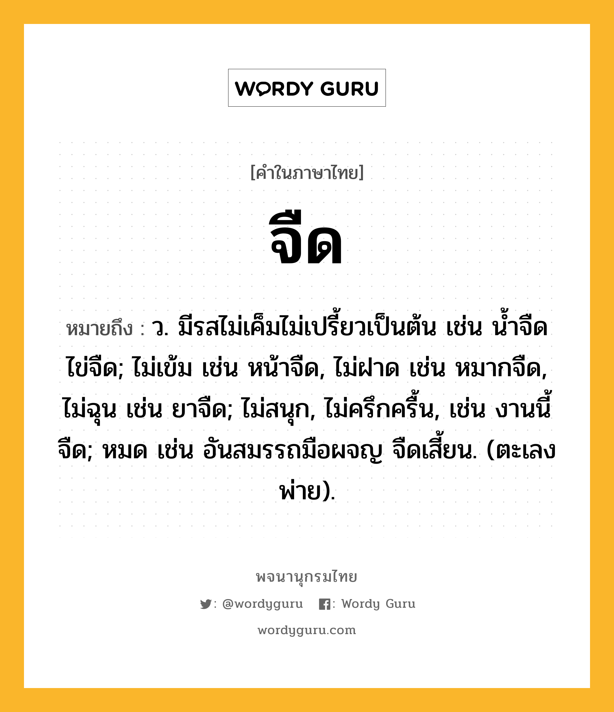 จืด หมายถึงอะไร?, คำในภาษาไทย จืด หมายถึง ว. มีรสไม่เค็มไม่เปรี้ยวเป็นต้น เช่น นํ้าจืด ไข่จืด; ไม่เข้ม เช่น หน้าจืด, ไม่ฝาด เช่น หมากจืด, ไม่ฉุน เช่น ยาจืด; ไม่สนุก, ไม่ครึกครื้น, เช่น งานนี้จืด; หมด เช่น อันสมรรถมือผจญ จืดเสี้ยน. (ตะเลงพ่าย).