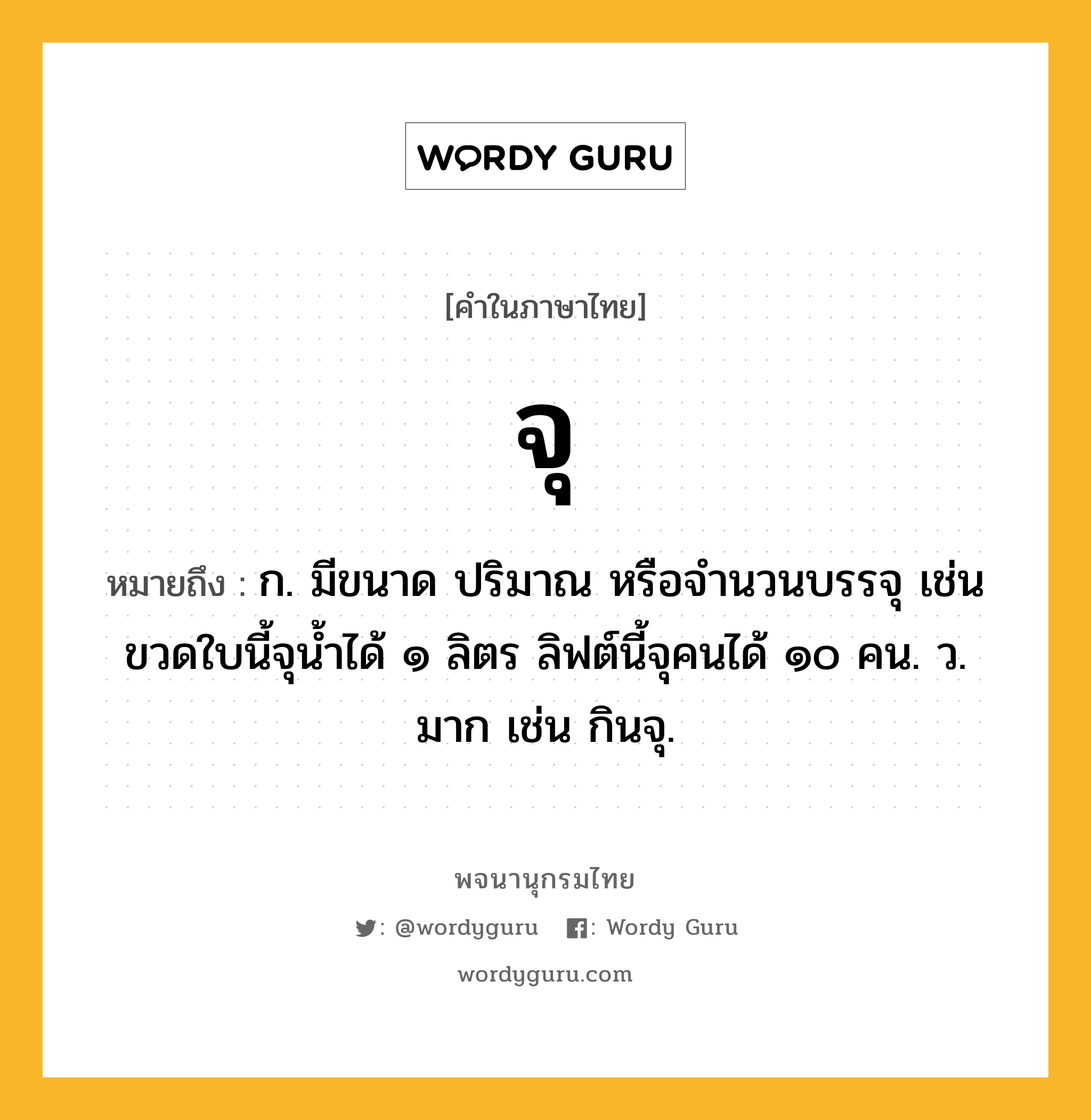 จุ หมายถึงอะไร?, คำในภาษาไทย จุ หมายถึง ก. มีขนาด ปริมาณ หรือจํานวนบรรจุ เช่น ขวดใบนี้จุน้ำได้ ๑ ลิตร ลิฟต์นี้จุคนได้ ๑๐ คน. ว. มาก เช่น กินจุ.