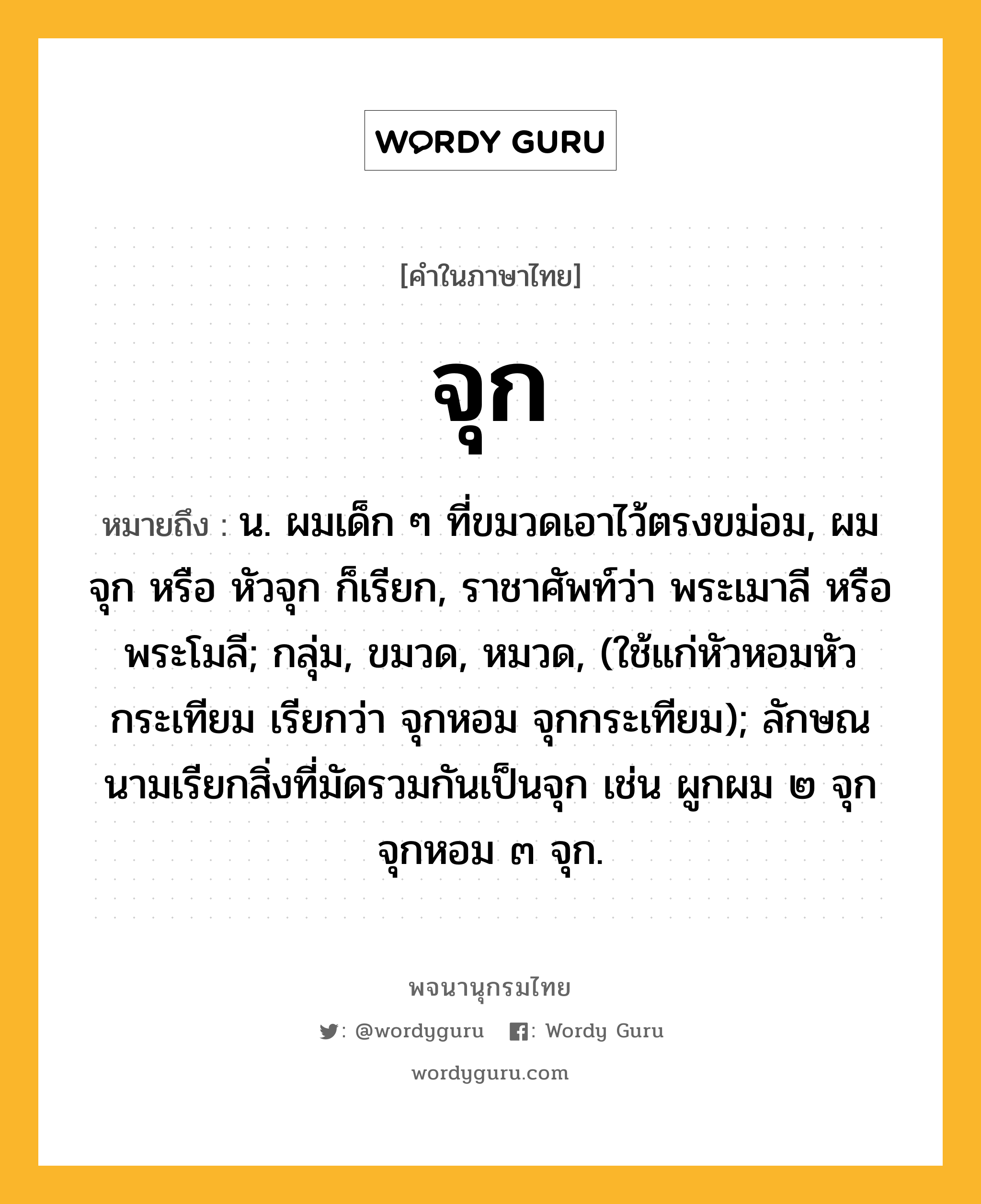 จุก หมายถึงอะไร?, คำในภาษาไทย จุก หมายถึง น. ผมเด็ก ๆ ที่ขมวดเอาไว้ตรงขม่อม, ผมจุก หรือ หัวจุก ก็เรียก, ราชาศัพท์ว่า พระเมาลี หรือ พระโมลี; กลุ่ม, ขมวด, หมวด, (ใช้แก่หัวหอมหัวกระเทียม เรียกว่า จุกหอม จุกกระเทียม); ลักษณนามเรียกสิ่งที่มัดรวมกันเป็นจุก เช่น ผูกผม ๒ จุก จุกหอม ๓ จุก.