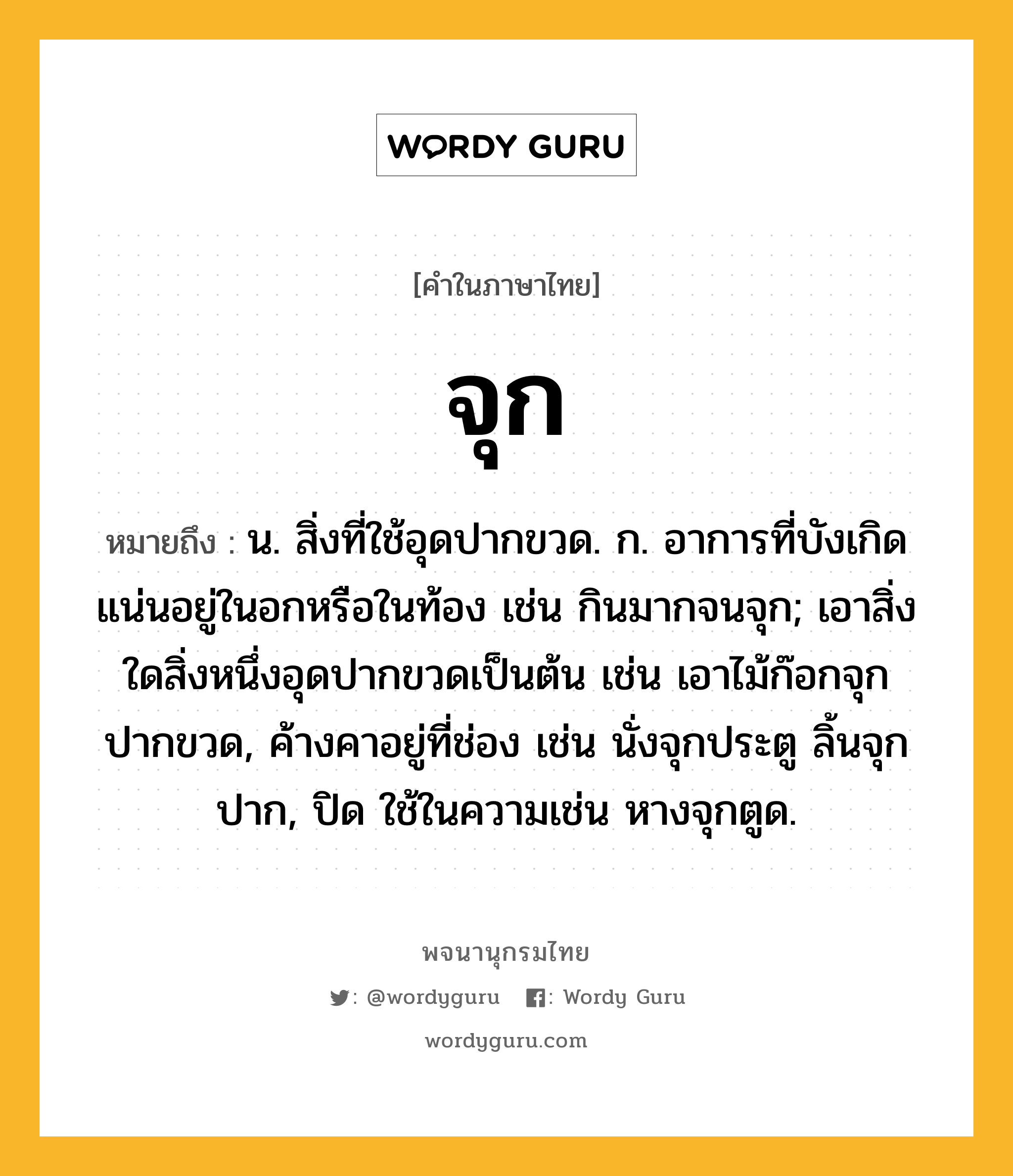 จุก หมายถึงอะไร?, คำในภาษาไทย จุก หมายถึง น. สิ่งที่ใช้อุดปากขวด. ก. อาการที่บังเกิดแน่นอยู่ในอกหรือในท้อง เช่น กินมากจนจุก; เอาสิ่งใดสิ่งหนึ่งอุดปากขวดเป็นต้น เช่น เอาไม้ก๊อกจุกปากขวด, ค้างคาอยู่ที่ช่อง เช่น นั่งจุกประตู ลิ้นจุกปาก, ปิด ใช้ในความเช่น หางจุกตูด.