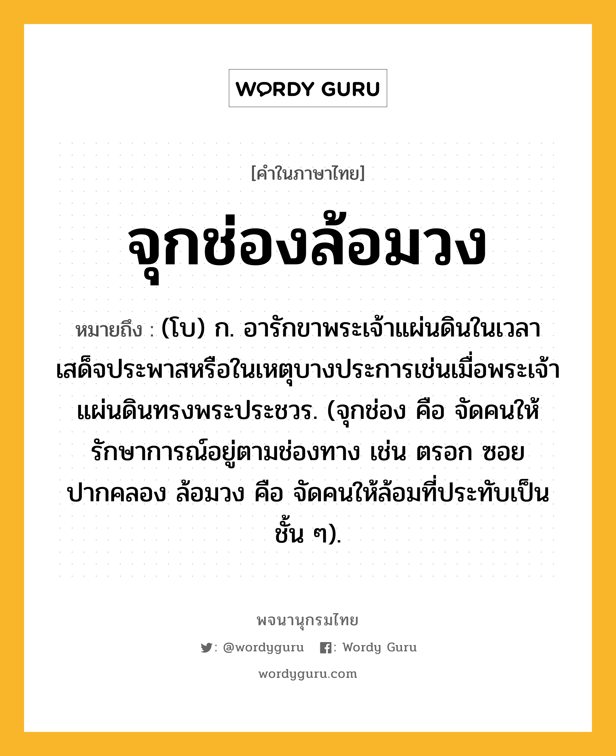 จุกช่องล้อมวง หมายถึงอะไร?, คำในภาษาไทย จุกช่องล้อมวง หมายถึง (โบ) ก. อารักขาพระเจ้าแผ่นดินในเวลาเสด็จประพาสหรือในเหตุบางประการเช่นเมื่อพระเจ้าแผ่นดินทรงพระประชวร. (จุกช่อง คือ จัดคนให้รักษาการณ์อยู่ตามช่องทาง เช่น ตรอก ซอย ปากคลอง ล้อมวง คือ จัดคนให้ล้อมที่ประทับเป็นชั้น ๆ).