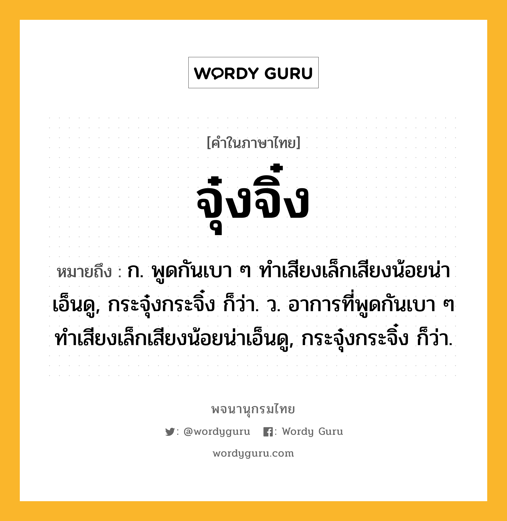 จุ๋งจิ๋ง หมายถึงอะไร?, คำในภาษาไทย จุ๋งจิ๋ง หมายถึง ก. พูดกันเบา ๆ ทำเสียงเล็กเสียงน้อยน่าเอ็นดู, กระจุ๋งกระจิ๋ง ก็ว่า. ว. อาการที่พูดกันเบา ๆ ทําเสียงเล็กเสียงน้อยน่าเอ็นดู, กระจุ๋งกระจิ๋ง ก็ว่า.