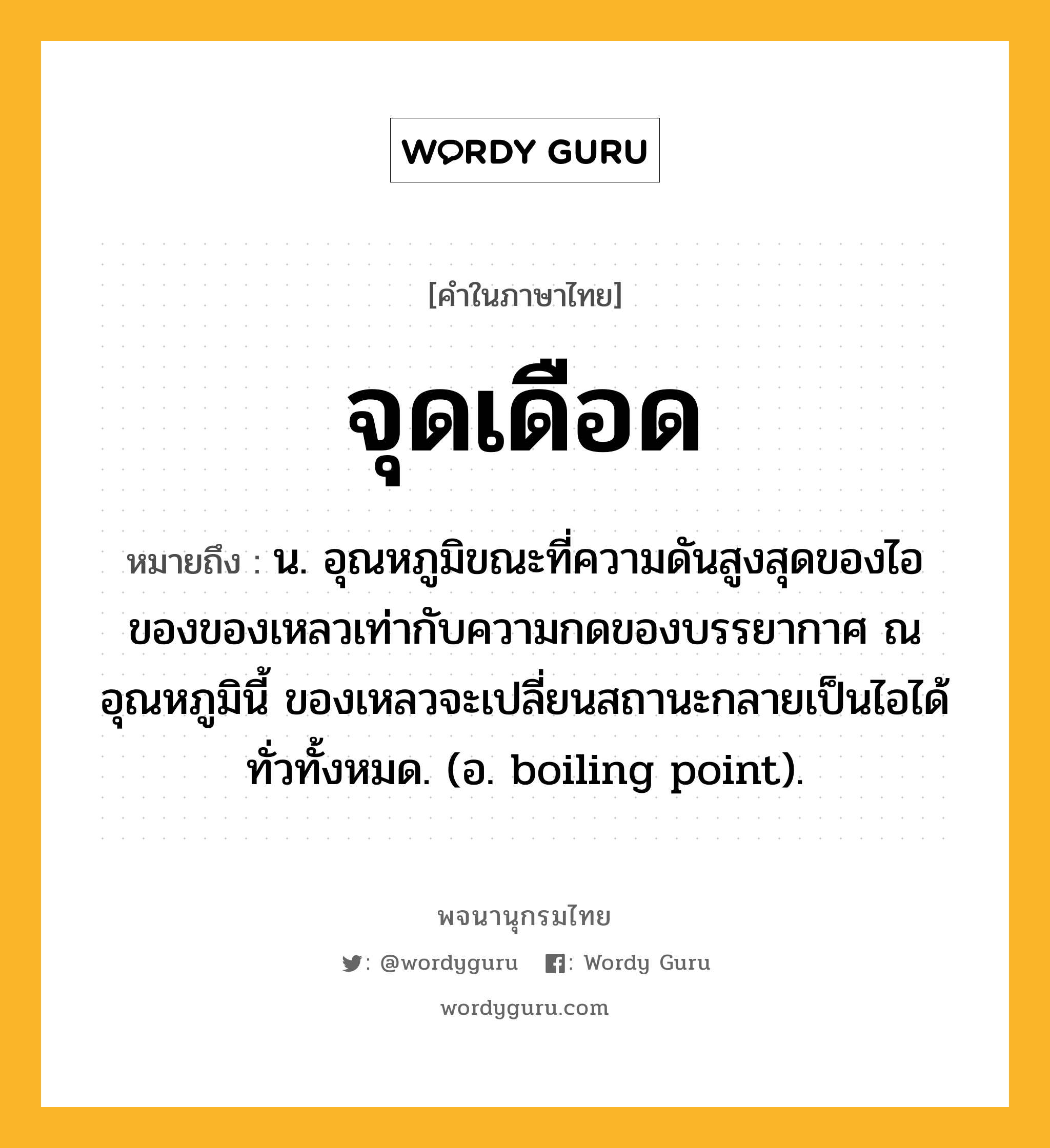 จุดเดือด หมายถึงอะไร?, คำในภาษาไทย จุดเดือด หมายถึง น. อุณหภูมิขณะที่ความดันสูงสุดของไอของของเหลวเท่ากับความกดของบรรยากาศ ณ อุณหภูมินี้ ของเหลวจะเปลี่ยนสถานะกลายเป็นไอได้ทั่วทั้งหมด. (อ. boiling point).