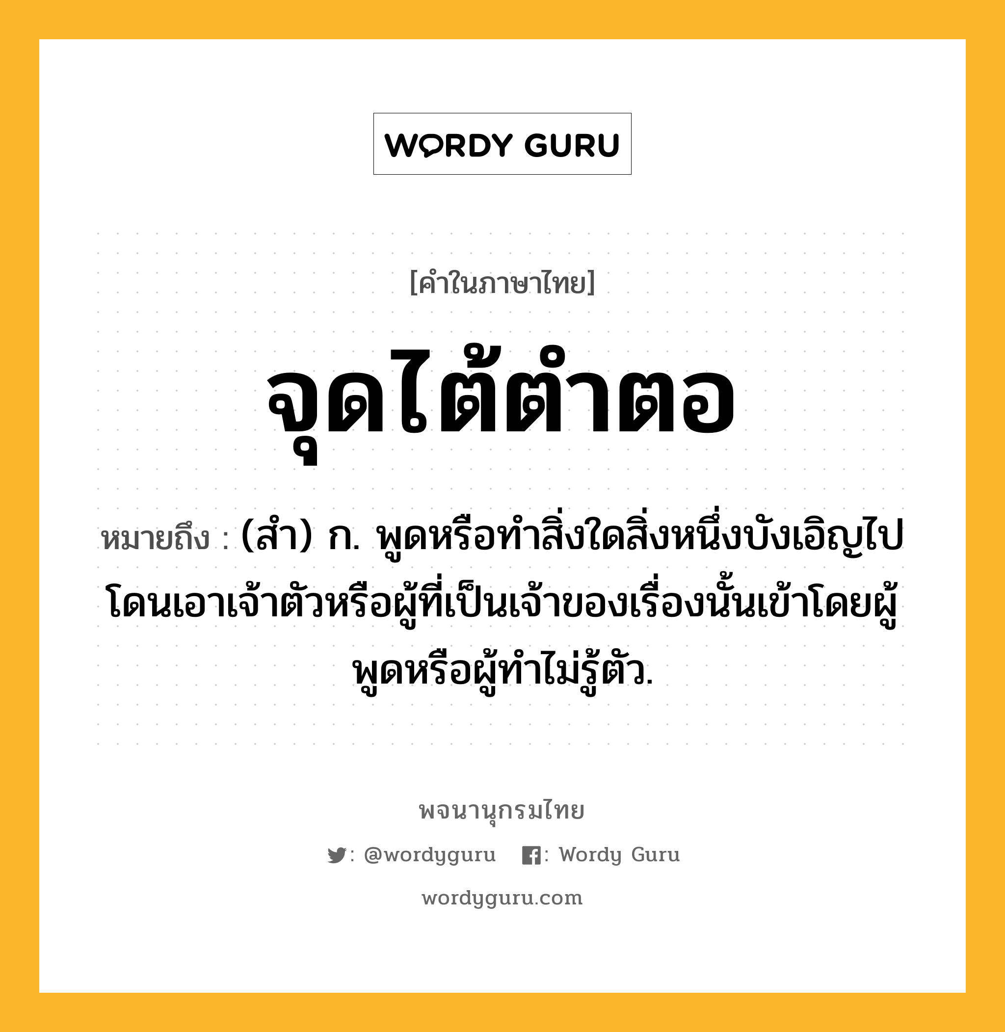 จุดไต้ตำตอ หมายถึงอะไร?, คำในภาษาไทย จุดไต้ตำตอ หมายถึง (สํา) ก. พูดหรือทําสิ่งใดสิ่งหนึ่งบังเอิญไปโดนเอาเจ้าตัวหรือผู้ที่เป็นเจ้าของเรื่องนั้นเข้าโดยผู้พูดหรือผู้ทําไม่รู้ตัว.