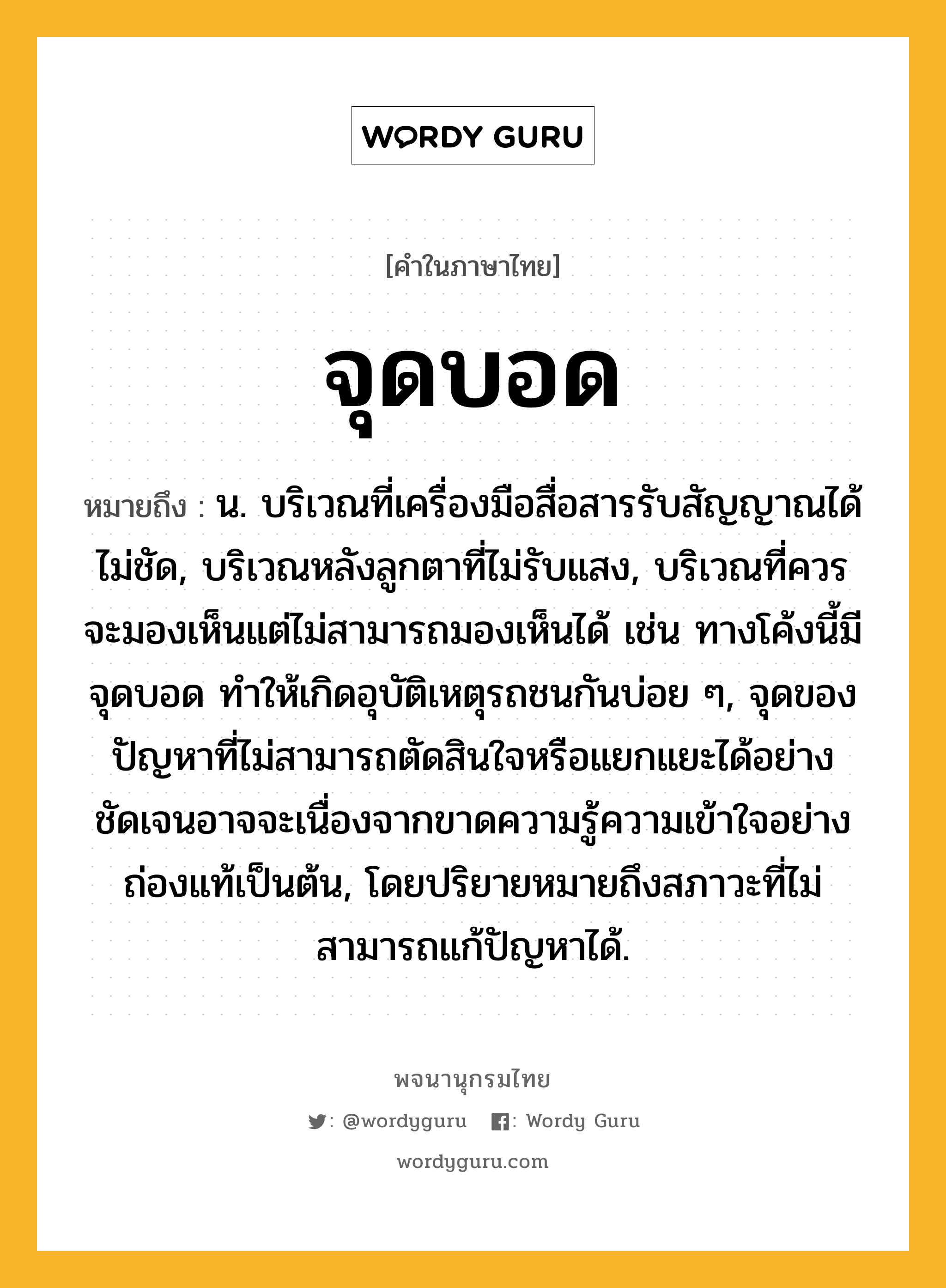 จุดบอด หมายถึงอะไร?, คำในภาษาไทย จุดบอด หมายถึง น. บริเวณที่เครื่องมือสื่อสารรับสัญญาณได้ไม่ชัด, บริเวณหลังลูกตาที่ไม่รับแสง, บริเวณที่ควรจะมองเห็นแต่ไม่สามารถมองเห็นได้ เช่น ทางโค้งนี้มีจุดบอด ทำให้เกิดอุบัติเหตุรถชนกันบ่อย ๆ, จุดของปัญหาที่ไม่สามารถตัดสินใจหรือแยกแยะได้อย่างชัดเจนอาจจะเนื่องจากขาดความรู้ความเข้าใจอย่างถ่องแท้เป็นต้น, โดยปริยายหมายถึงสภาวะที่ไม่สามารถแก้ปัญหาได้.