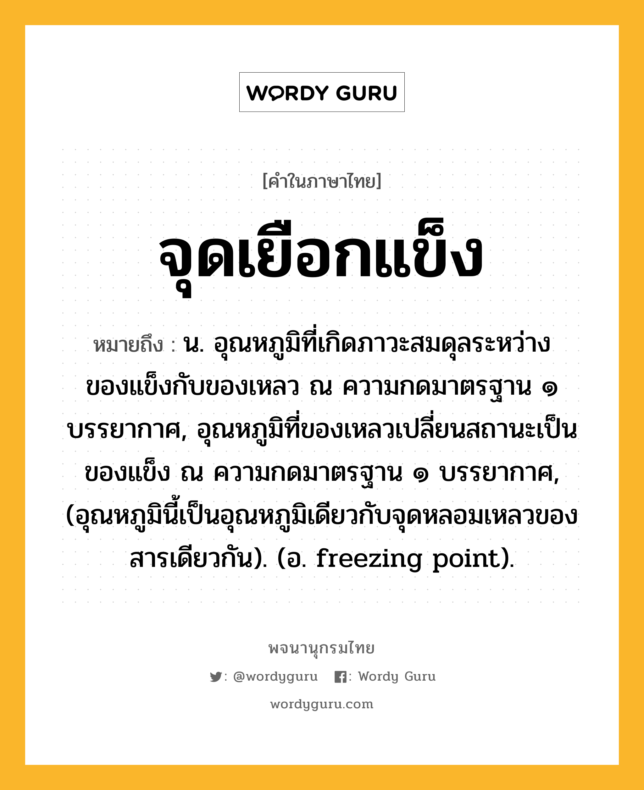 จุดเยือกแข็ง ความหมาย หมายถึงอะไร?, คำในภาษาไทย จุดเยือกแข็ง หมายถึง น. อุณหภูมิที่เกิดภาวะสมดุลระหว่างของแข็งกับของเหลว ณ ความกดมาตรฐาน ๑ บรรยากาศ, อุณหภูมิที่ของเหลวเปลี่ยนสถานะเป็นของแข็ง ณ ความกดมาตรฐาน ๑ บรรยากาศ, (อุณหภูมินี้เป็นอุณหภูมิเดียวกับจุดหลอมเหลวของสารเดียวกัน). (อ. freezing point).