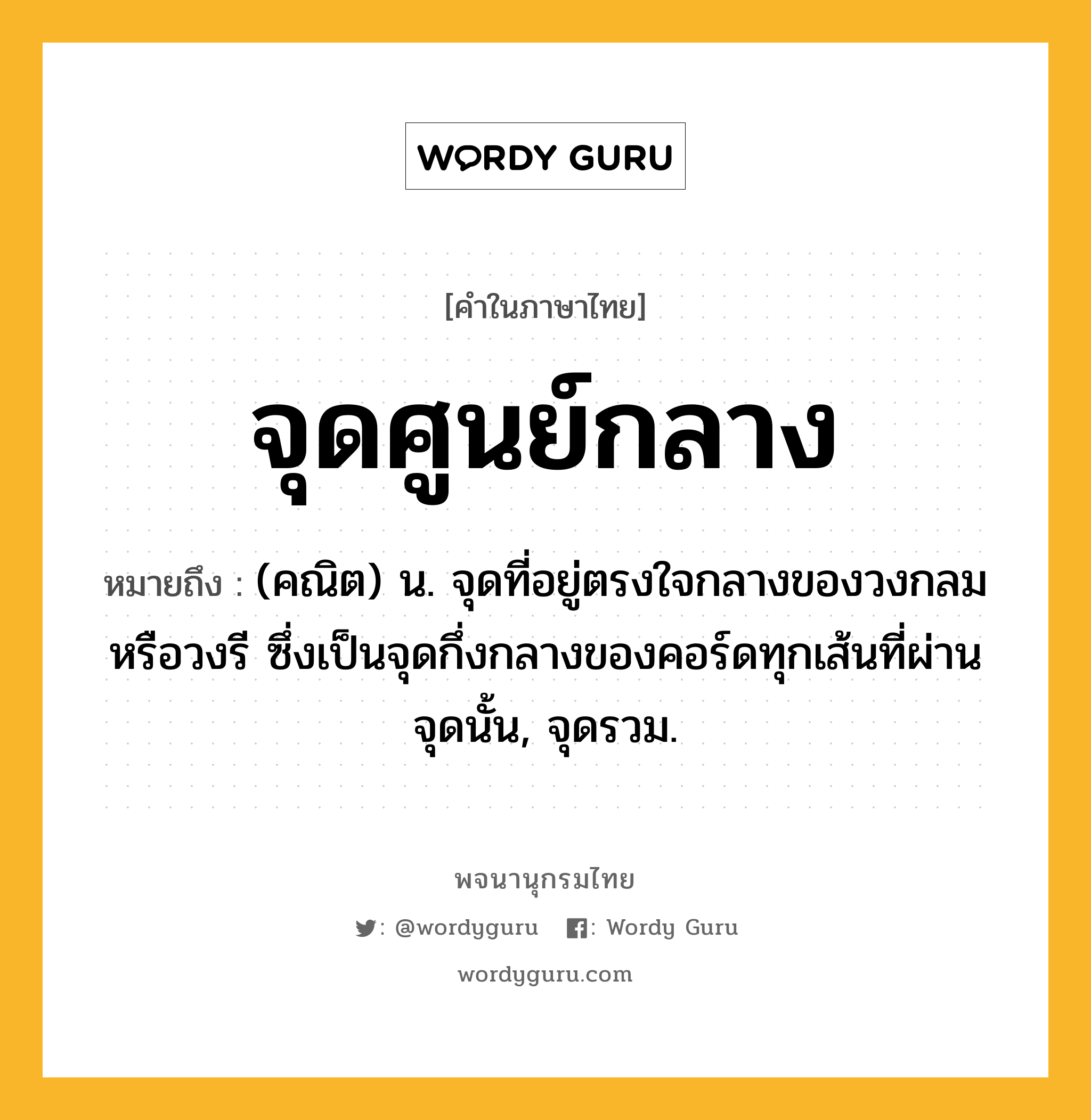 จุดศูนย์กลาง หมายถึงอะไร?, คำในภาษาไทย จุดศูนย์กลาง หมายถึง (คณิต) น. จุดที่อยู่ตรงใจกลางของวงกลมหรือวงรี ซึ่งเป็นจุดกึ่งกลางของคอร์ดทุกเส้นที่ผ่านจุดนั้น, จุดรวม.