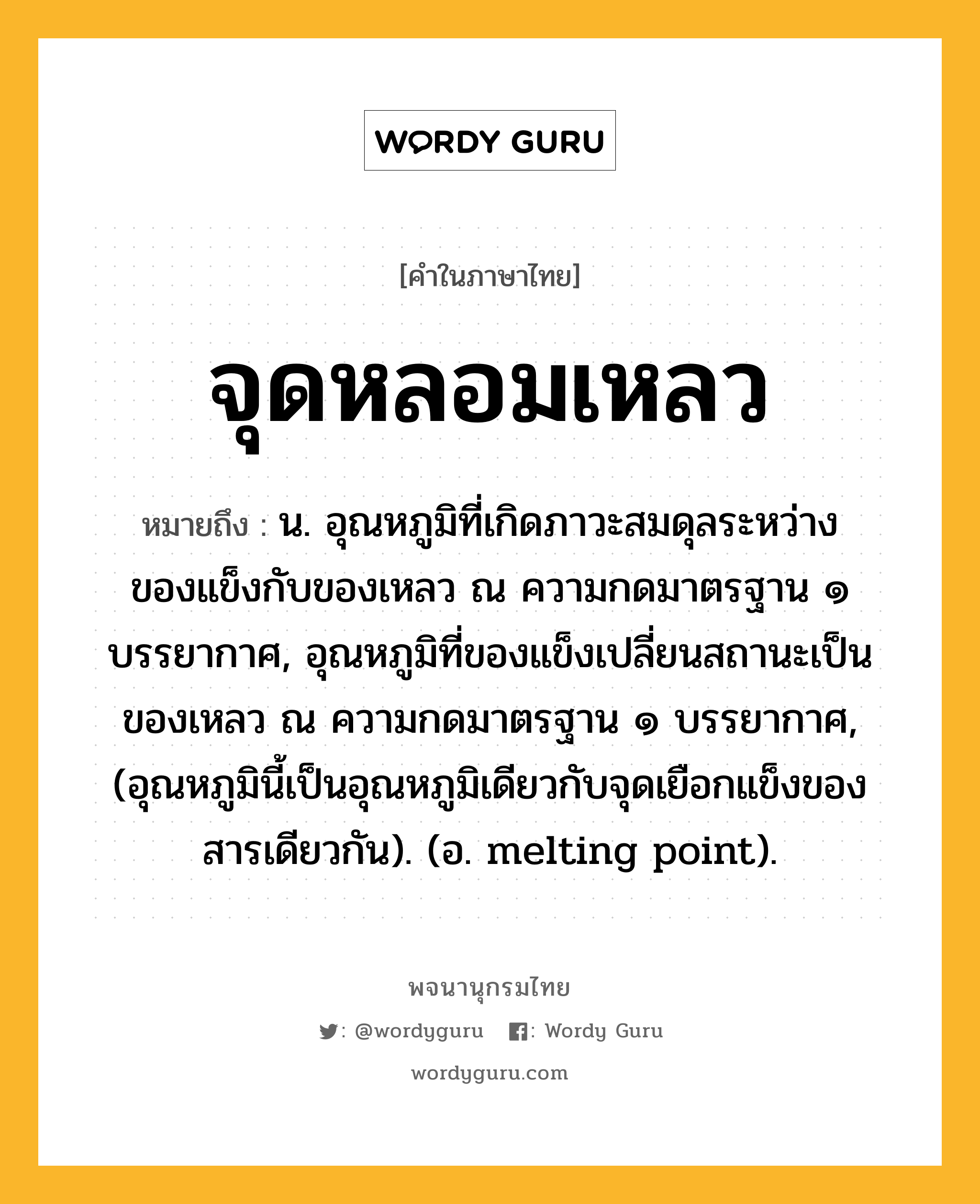 จุดหลอมเหลว ความหมาย หมายถึงอะไร?, คำในภาษาไทย จุดหลอมเหลว หมายถึง น. อุณหภูมิที่เกิดภาวะสมดุลระหว่างของแข็งกับของเหลว ณ ความกดมาตรฐาน ๑ บรรยากาศ, อุณหภูมิที่ของแข็งเปลี่ยนสถานะเป็นของเหลว ณ ความกดมาตรฐาน ๑ บรรยากาศ, (อุณหภูมินี้เป็นอุณหภูมิเดียวกับจุดเยือกแข็งของสารเดียวกัน). (อ. melting point).