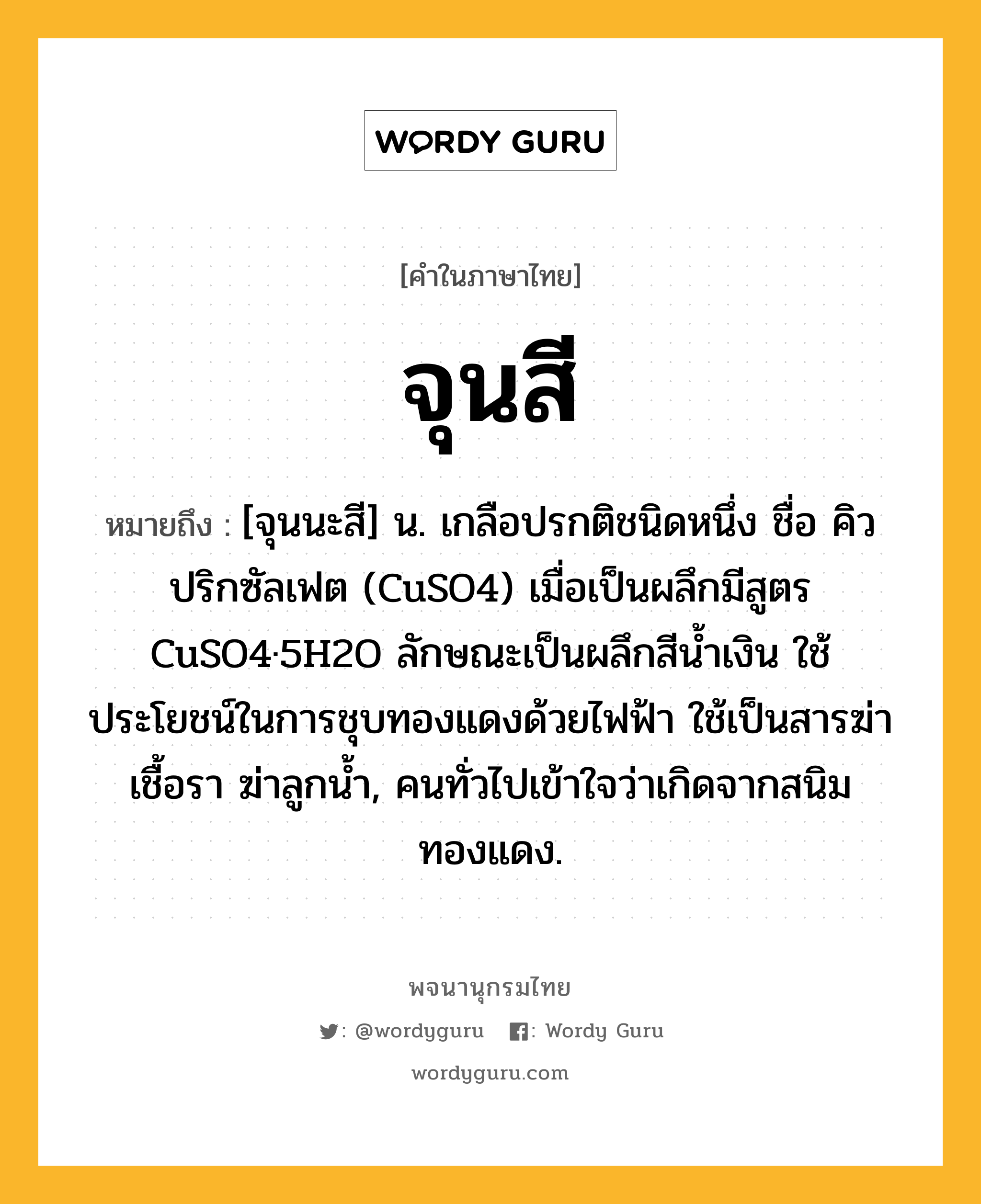 จุนสี หมายถึงอะไร?, คำในภาษาไทย จุนสี หมายถึง [จุนนะสี] น. เกลือปรกติชนิดหนึ่ง ชื่อ คิวปริกซัลเฟต (CuSO4) เมื่อเป็นผลึกมีสูตร CuSO4·5H2O ลักษณะเป็นผลึกสีนํ้าเงิน ใช้ประโยชน์ในการชุบทองแดงด้วยไฟฟ้า ใช้เป็นสารฆ่าเชื้อรา ฆ่าลูกนํ้า, คนทั่วไปเข้าใจว่าเกิดจากสนิมทองแดง.