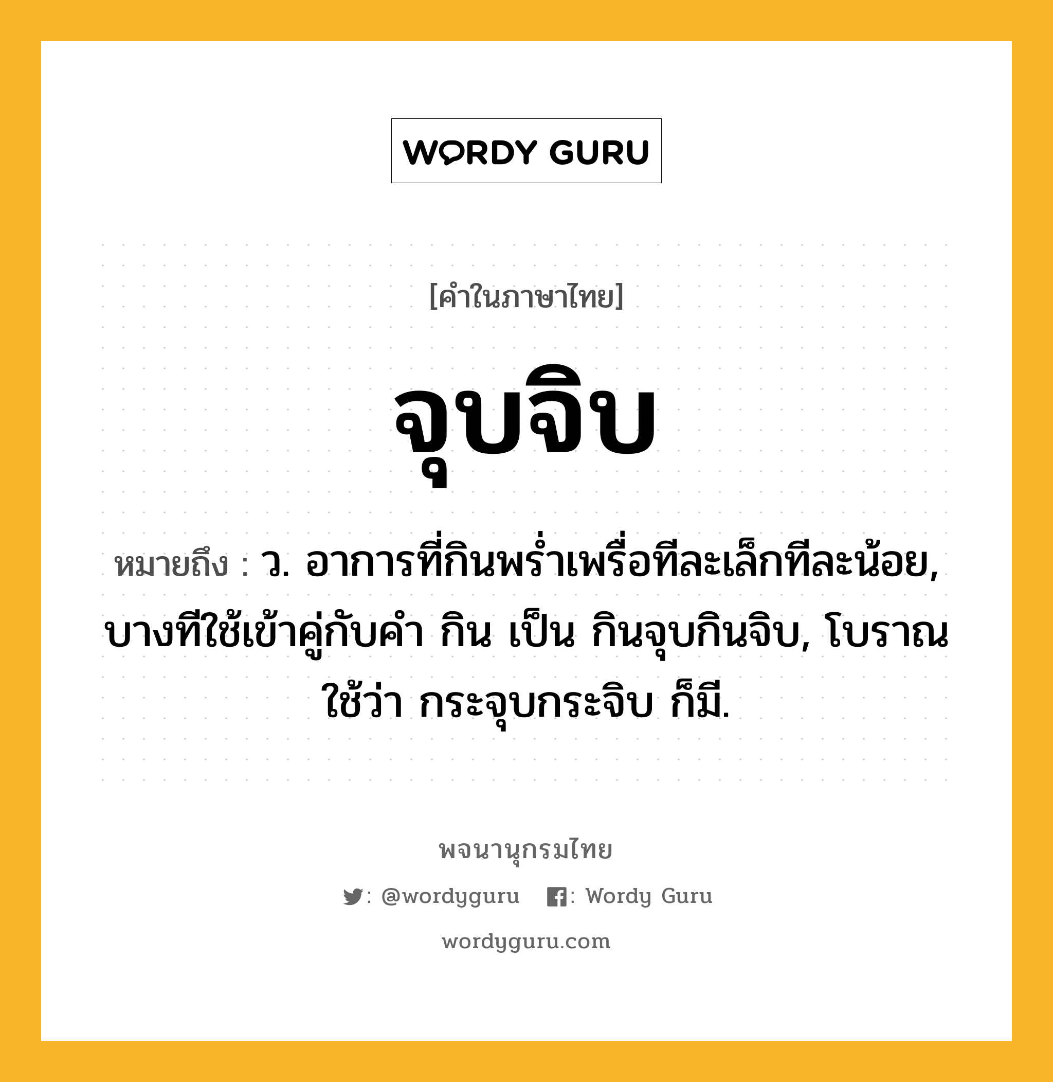 จุบจิบ ความหมาย หมายถึงอะไร?, คำในภาษาไทย จุบจิบ หมายถึง ว. อาการที่กินพร่ำเพรื่อทีละเล็กทีละน้อย, บางทีใช้เข้าคู่กับคำ กิน เป็น กินจุบกินจิบ, โบราณใช้ว่า กระจุบกระจิบ ก็มี.