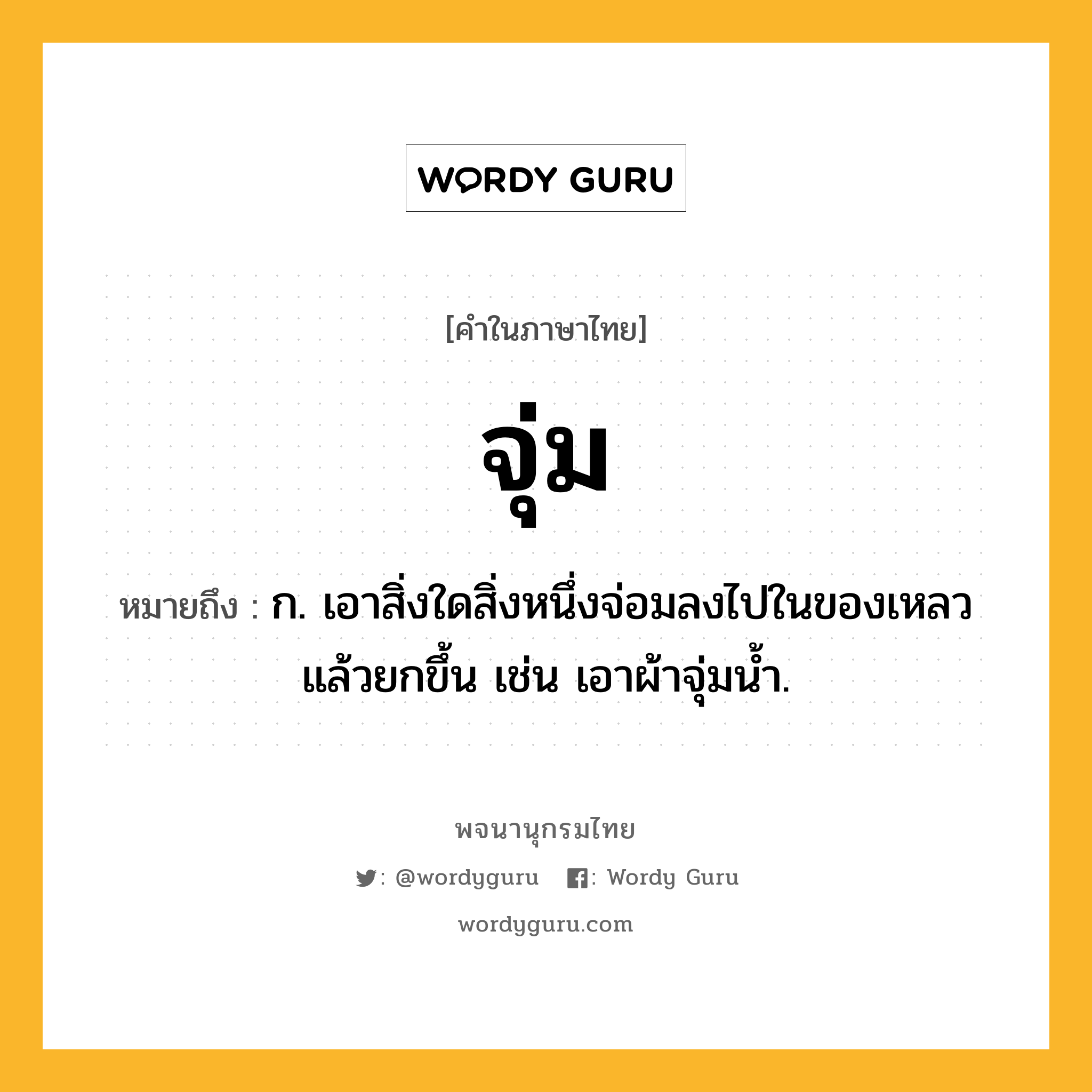 จุ่ม หมายถึงอะไร?, คำในภาษาไทย จุ่ม หมายถึง ก. เอาสิ่งใดสิ่งหนึ่งจ่อมลงไปในของเหลวแล้วยกขึ้น เช่น เอาผ้าจุ่มนํ้า.