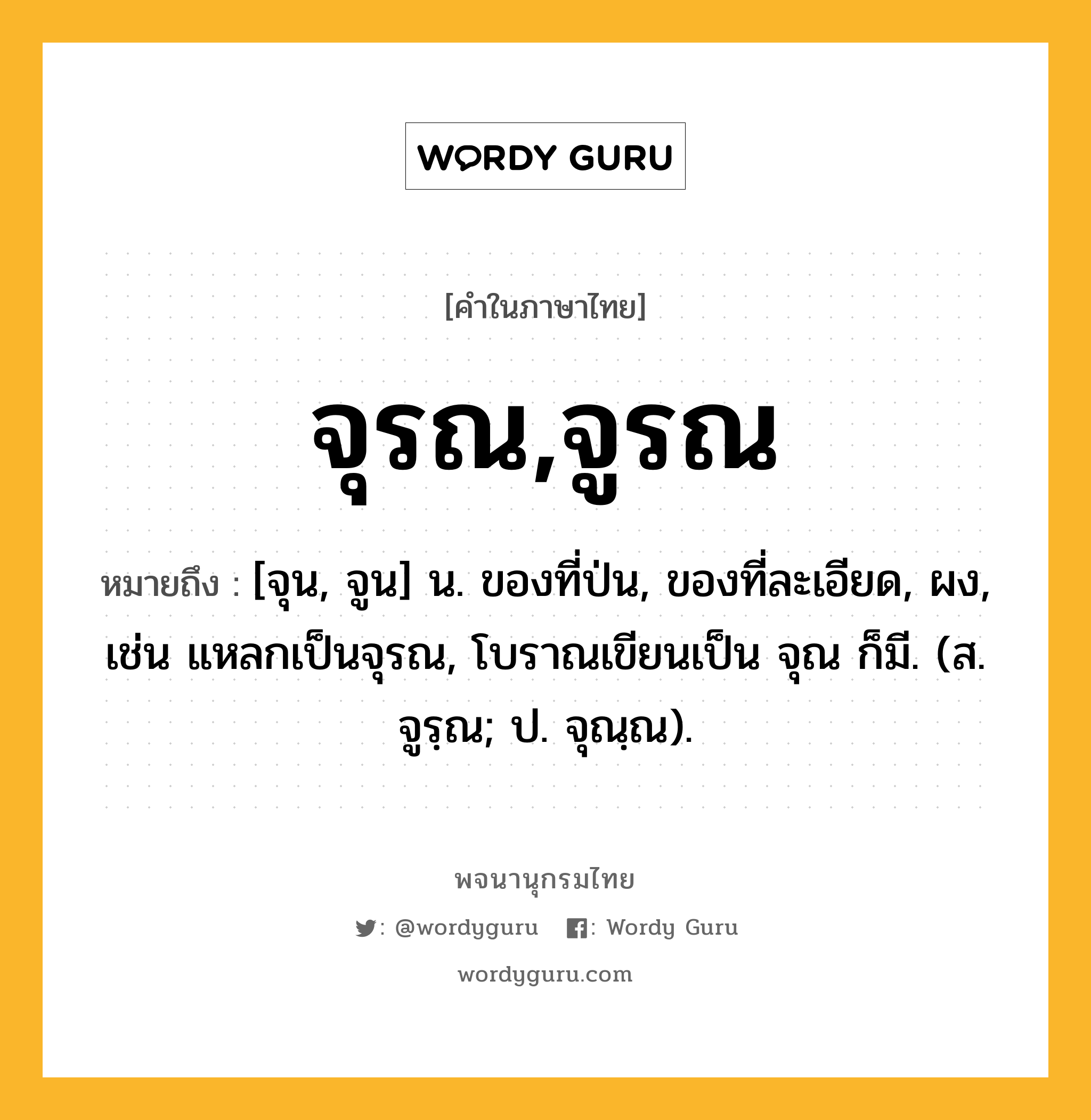 จุรณ,จูรณ หมายถึงอะไร?, คำในภาษาไทย จุรณ,จูรณ หมายถึง [จุน, จูน] น. ของที่ป่น, ของที่ละเอียด, ผง, เช่น แหลกเป็นจุรณ, โบราณเขียนเป็น จุณ ก็มี. (ส. จูรฺณ; ป. จุณฺณ).