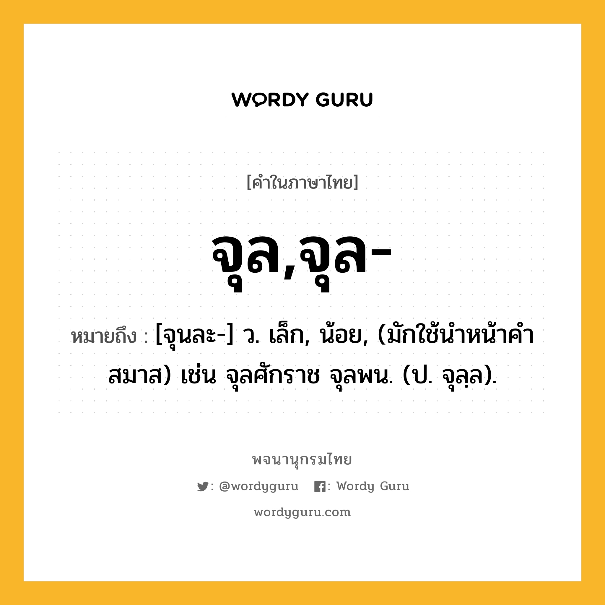 จุล,จุล- หมายถึงอะไร?, คำในภาษาไทย จุล,จุล- หมายถึง [จุนละ-] ว. เล็ก, น้อย, (มักใช้นําหน้าคําสมาส) เช่น จุลศักราช จุลพน. (ป. จุลฺล).