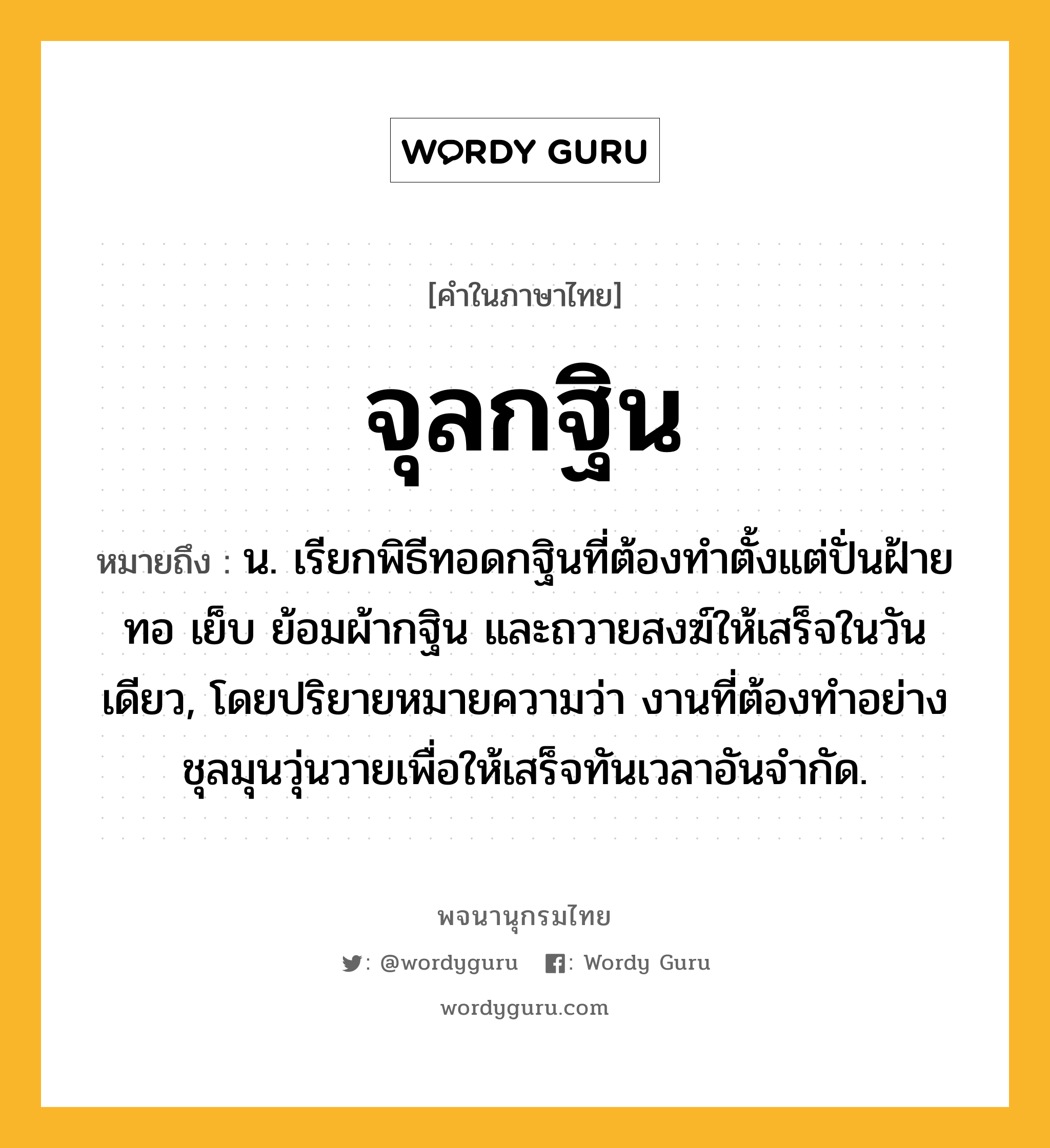 จุลกฐิน หมายถึงอะไร?, คำในภาษาไทย จุลกฐิน หมายถึง น. เรียกพิธีทอดกฐินที่ต้องทําตั้งแต่ปั่นฝ้าย ทอ เย็บ ย้อมผ้ากฐิน และถวายสงฆ์ให้เสร็จในวันเดียว, โดยปริยายหมายความว่า งานที่ต้องทําอย่างชุลมุนวุ่นวายเพื่อให้เสร็จทันเวลาอันจํากัด.