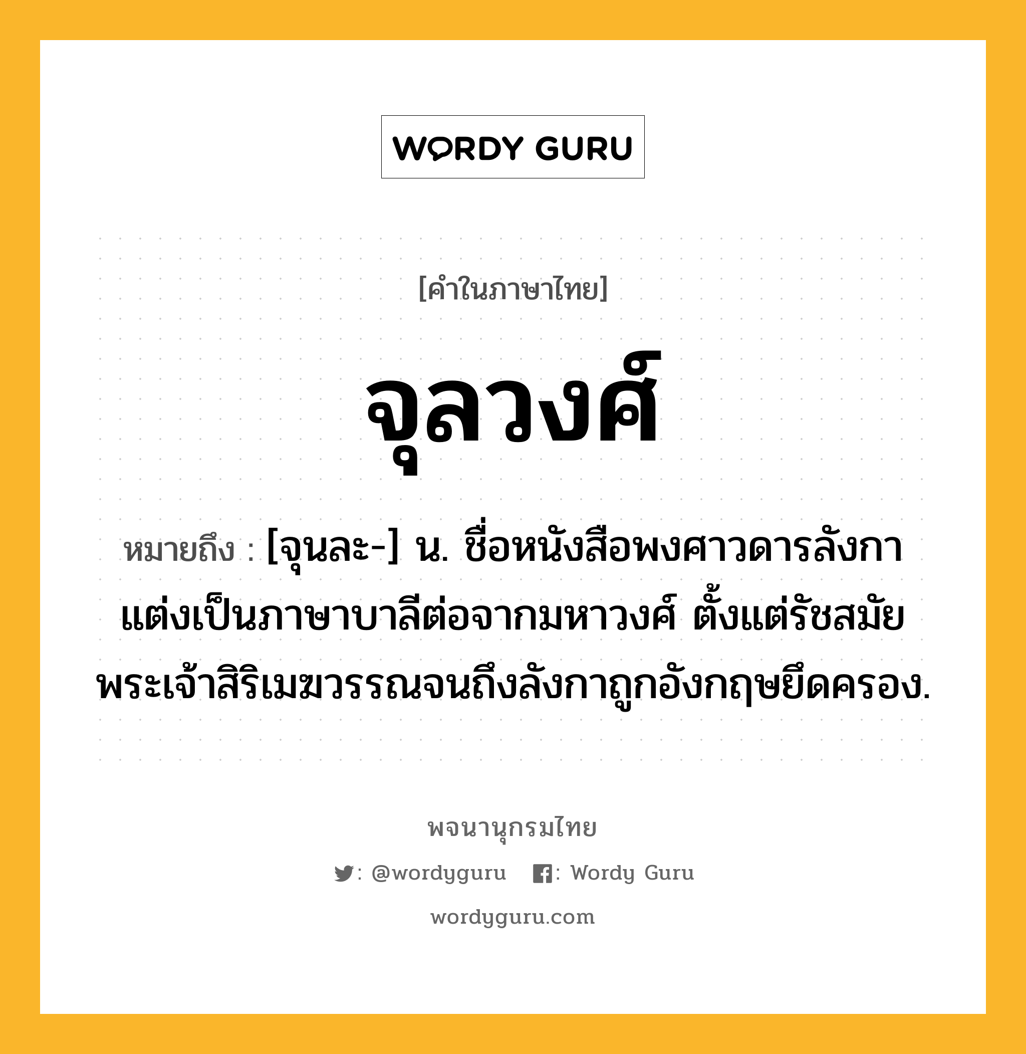 จุลวงศ์ หมายถึงอะไร?, คำในภาษาไทย จุลวงศ์ หมายถึง [จุนละ-] น. ชื่อหนังสือพงศาวดารลังกา แต่งเป็นภาษาบาลีต่อจากมหาวงศ์ ตั้งแต่รัชสมัยพระเจ้าสิริเมฆวรรณจนถึงลังกาถูกอังกฤษยึดครอง.