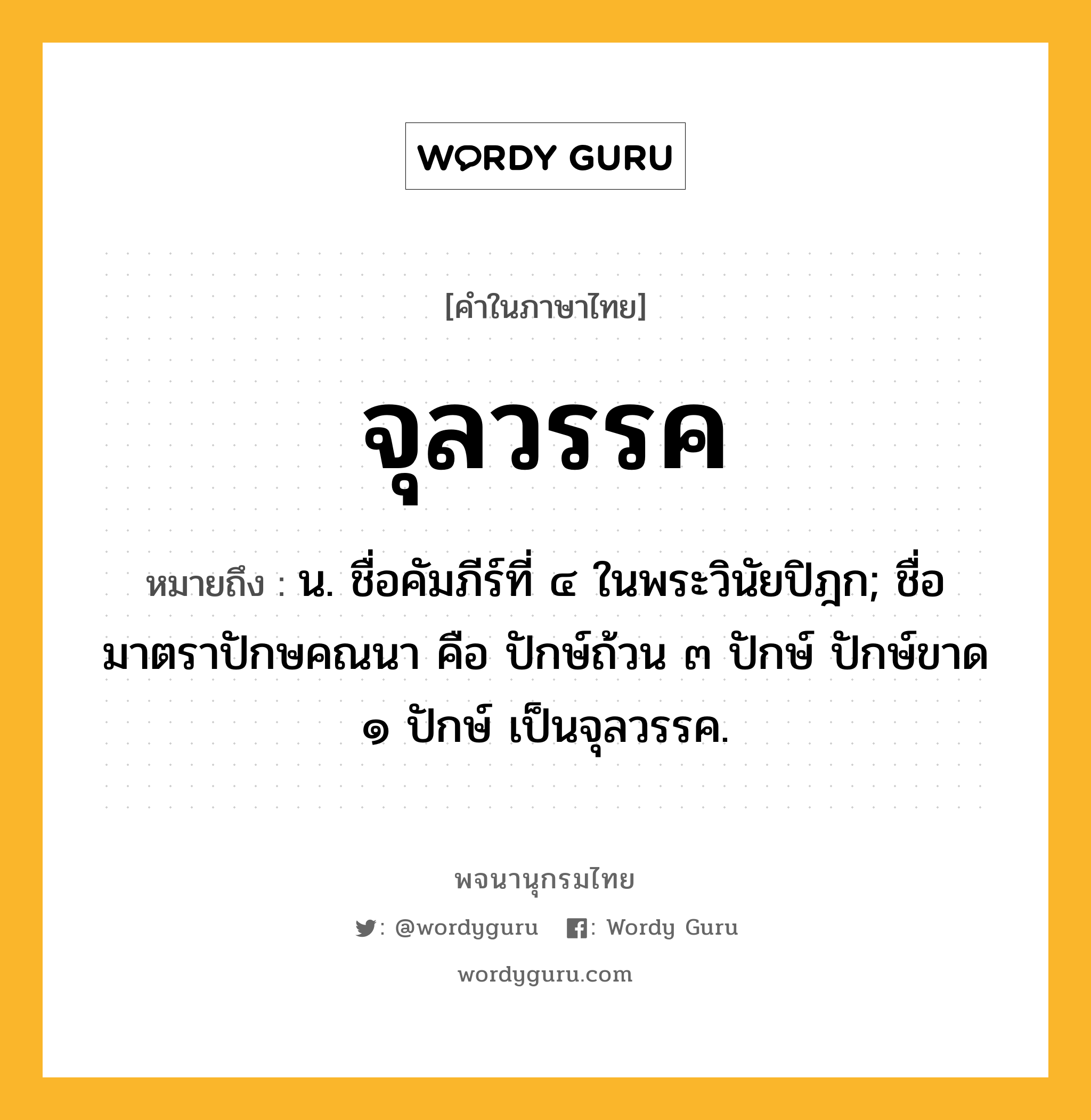 จุลวรรค หมายถึงอะไร?, คำในภาษาไทย จุลวรรค หมายถึง น. ชื่อคัมภีร์ที่ ๔ ในพระวินัยปิฎก; ชื่อมาตราปักษคณนา คือ ปักษ์ถ้วน ๓ ปักษ์ ปักษ์ขาด ๑ ปักษ์ เป็นจุลวรรค.