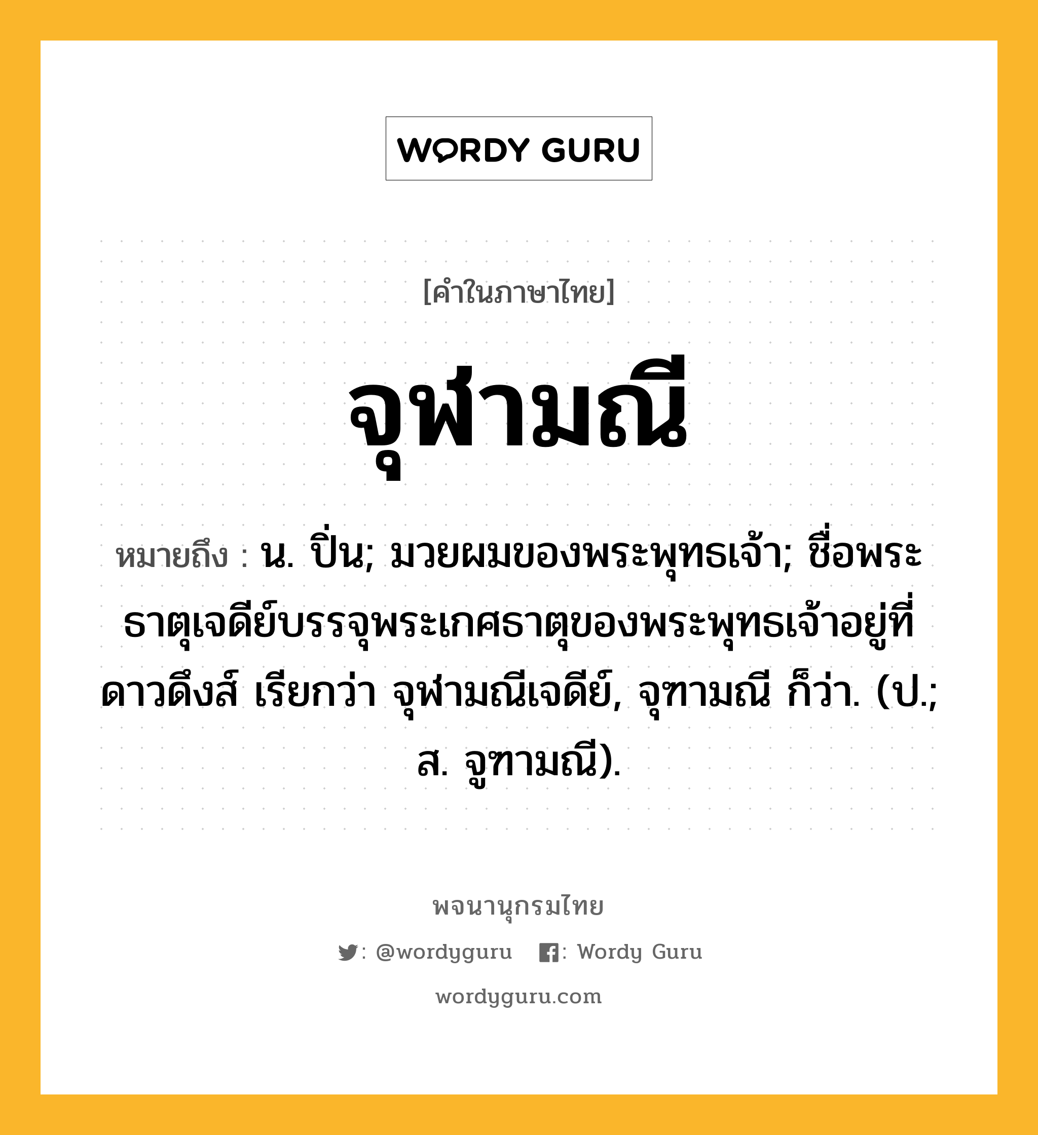 จุฬามณี หมายถึงอะไร?, คำในภาษาไทย จุฬามณี หมายถึง น. ปิ่น; มวยผมของพระพุทธเจ้า; ชื่อพระธาตุเจดีย์บรรจุพระเกศธาตุของพระพุทธเจ้าอยู่ที่ดาวดึงส์ เรียกว่า จุฬามณีเจดีย์, จุฑามณี ก็ว่า. (ป.; ส. จูฑามณี).