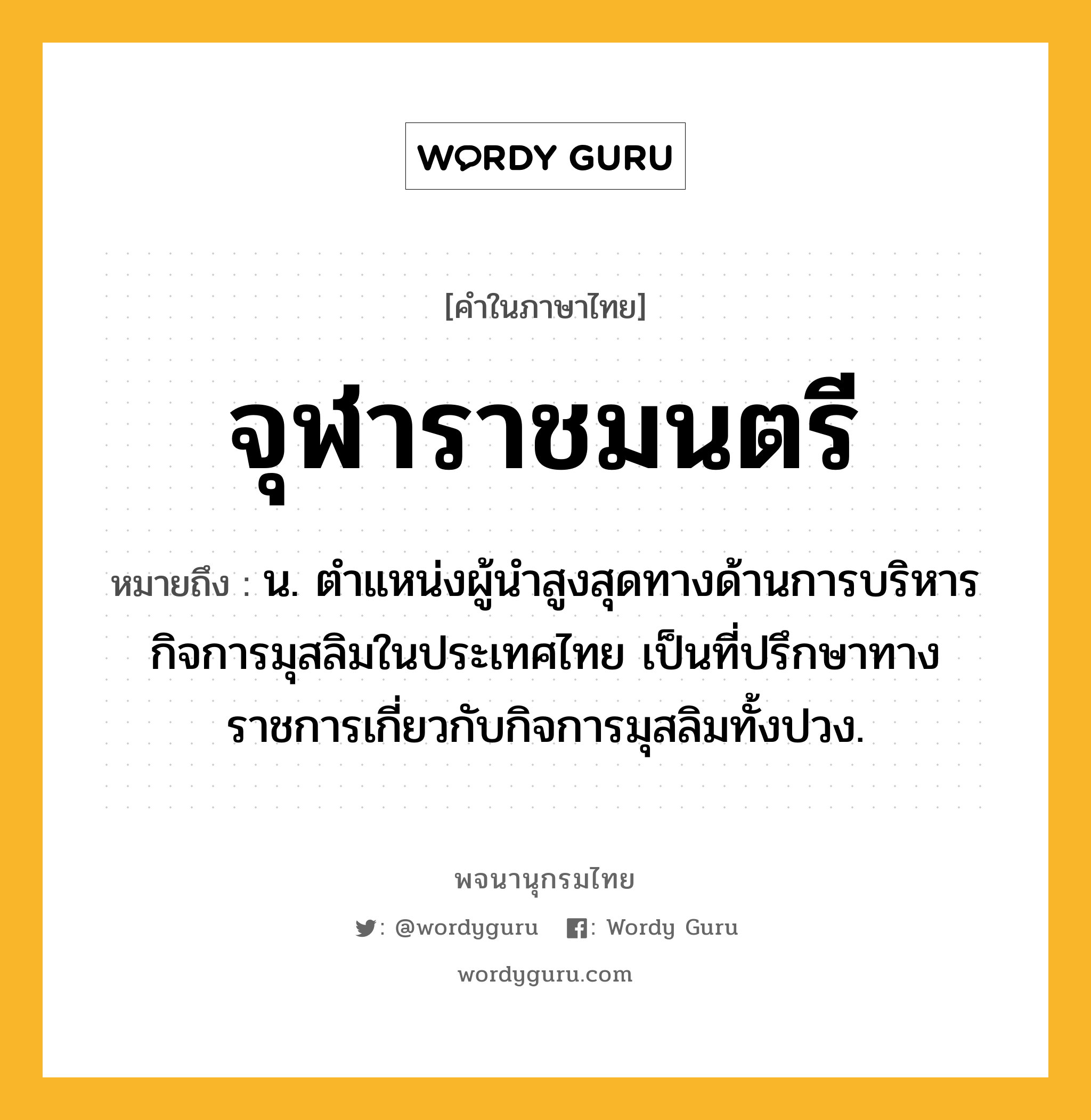 จุฬาราชมนตรี หมายถึงอะไร?, คำในภาษาไทย จุฬาราชมนตรี หมายถึง น. ตำแหน่งผู้นำสูงสุดทางด้านการบริหารกิจการมุสลิมในประเทศไทย เป็นที่ปรึกษาทางราชการเกี่ยวกับกิจการมุสลิมทั้งปวง.