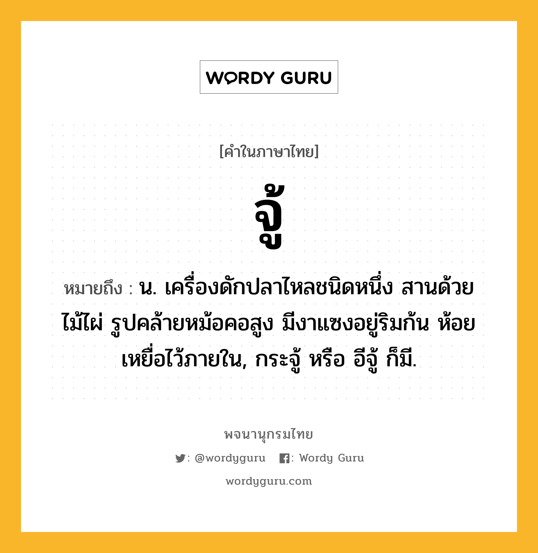 จู้ หมายถึงอะไร?, คำในภาษาไทย จู้ หมายถึง น. เครื่องดักปลาไหลชนิดหนึ่ง สานด้วยไม้ไผ่ รูปคล้ายหม้อคอสูง มีงาแซงอยู่ริมก้น ห้อยเหยื่อไว้ภายใน, กระจู้ หรือ อีจู้ ก็มี.