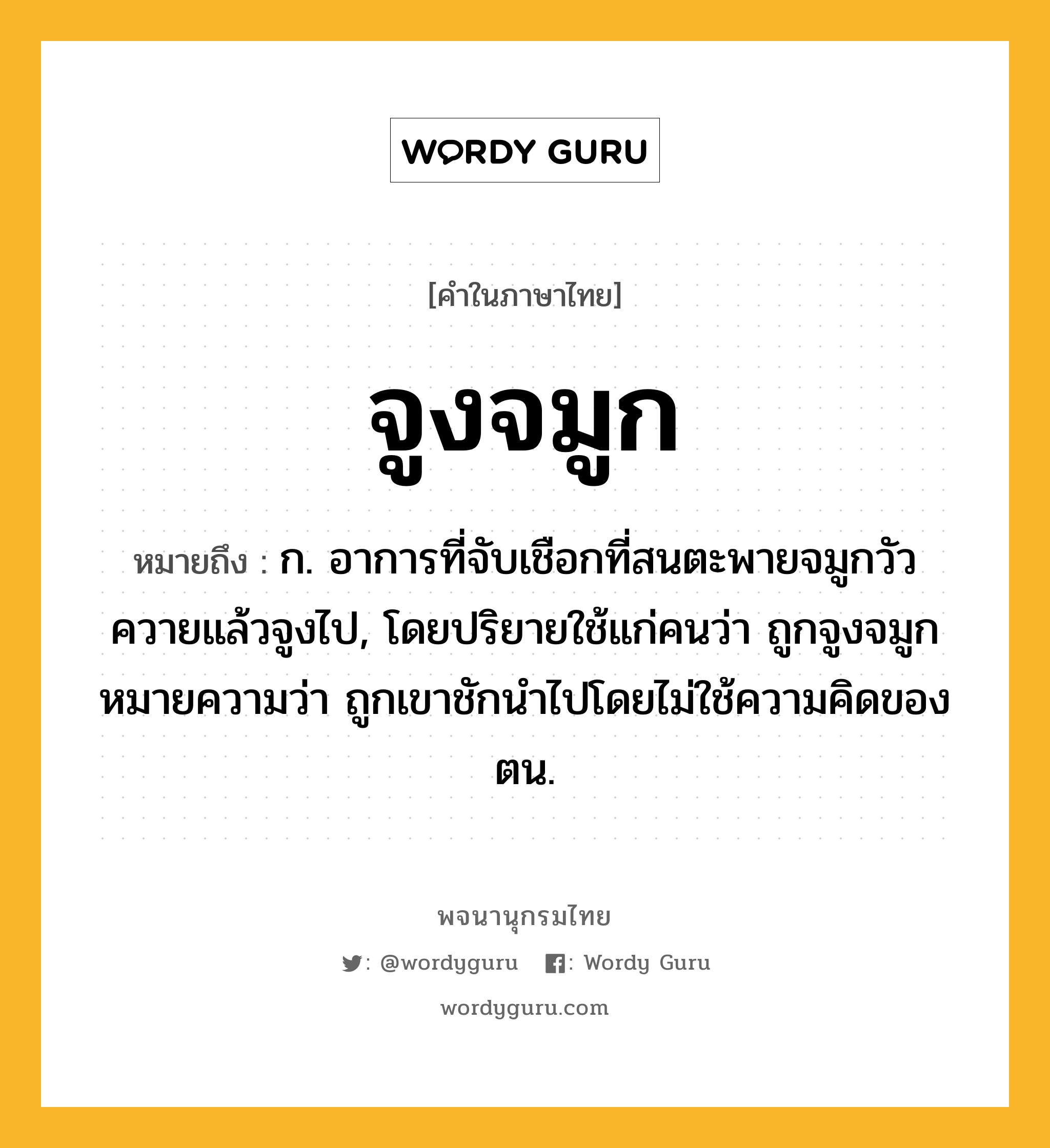 จูงจมูก หมายถึงอะไร?, คำในภาษาไทย จูงจมูก หมายถึง ก. อาการที่จับเชือกที่สนตะพายจมูกวัวควายแล้วจูงไป, โดยปริยายใช้แก่คนว่า ถูกจูงจมูก หมายความว่า ถูกเขาชักนําไปโดยไม่ใช้ความคิดของตน.