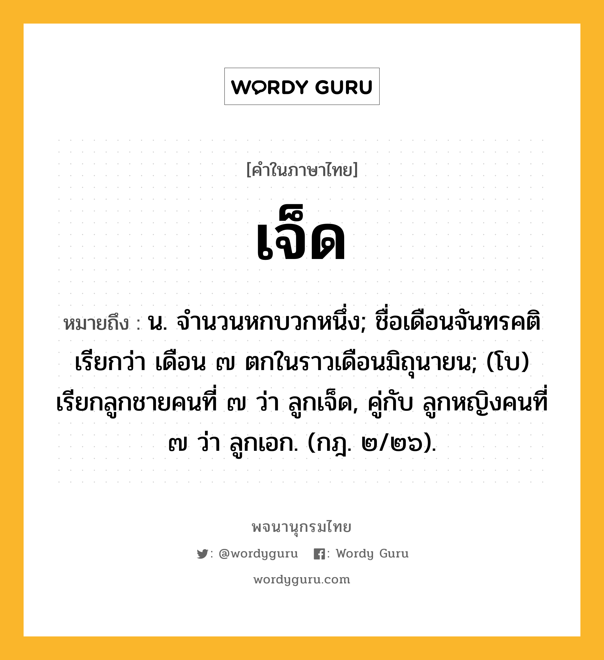 เจ็ด หมายถึงอะไร?, คำในภาษาไทย เจ็ด หมายถึง น. จํานวนหกบวกหนึ่ง; ชื่อเดือนจันทรคติ เรียกว่า เดือน ๗ ตกในราวเดือนมิถุนายน; (โบ) เรียกลูกชายคนที่ ๗ ว่า ลูกเจ็ด, คู่กับ ลูกหญิงคนที่ ๗ ว่า ลูกเอก. (กฎ. ๒/๒๖).