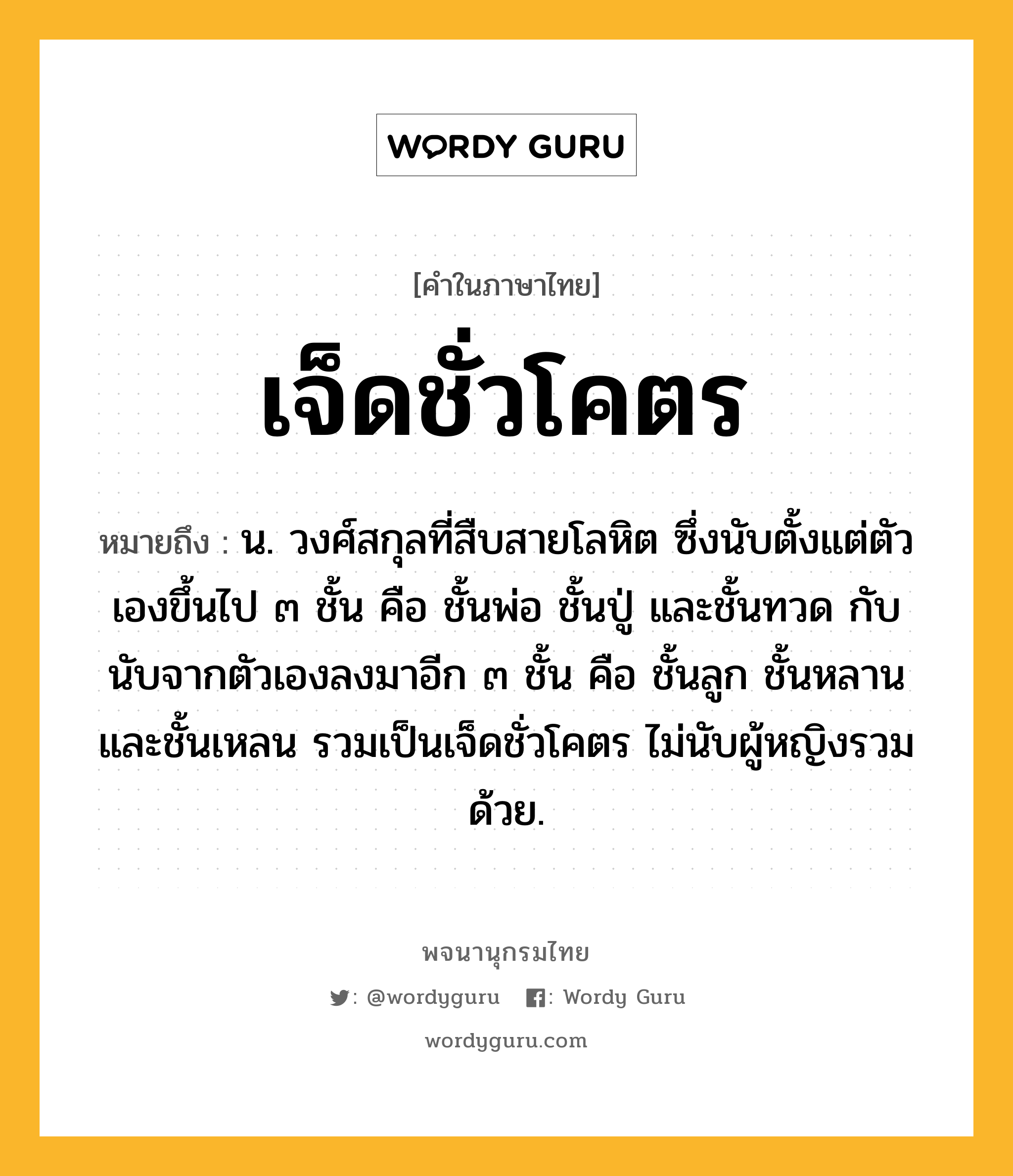 เจ็ดชั่วโคตร หมายถึงอะไร?, คำในภาษาไทย เจ็ดชั่วโคตร หมายถึง น. วงศ์สกุลที่สืบสายโลหิต ซึ่งนับตั้งแต่ตัวเองขึ้นไป ๓ ชั้น คือ ชั้นพ่อ ชั้นปู่ และชั้นทวด กับนับจากตัวเองลงมาอีก ๓ ชั้น คือ ชั้นลูก ชั้นหลาน และชั้นเหลน รวมเป็นเจ็ดชั่วโคตร ไม่นับผู้หญิงรวมด้วย.