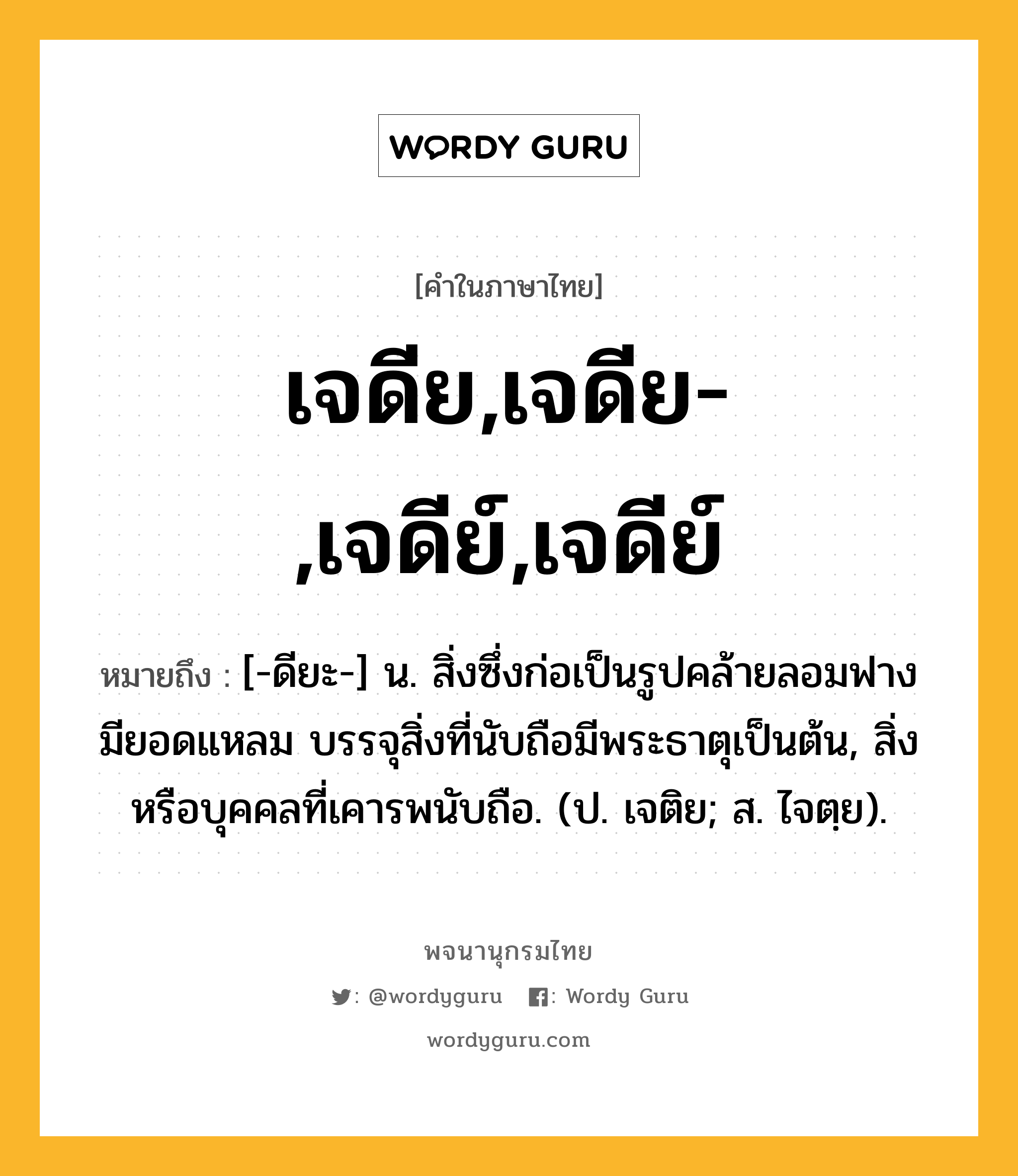 เจดีย,เจดีย-,เจดีย์,เจดีย์ หมายถึงอะไร?, คำในภาษาไทย เจดีย,เจดีย-,เจดีย์,เจดีย์ หมายถึง [-ดียะ-] น. สิ่งซึ่งก่อเป็นรูปคล้ายลอมฟาง มียอดแหลม บรรจุสิ่งที่นับถือมีพระธาตุเป็นต้น, สิ่งหรือบุคคลที่เคารพนับถือ. (ป. เจติย; ส. ไจตฺย).