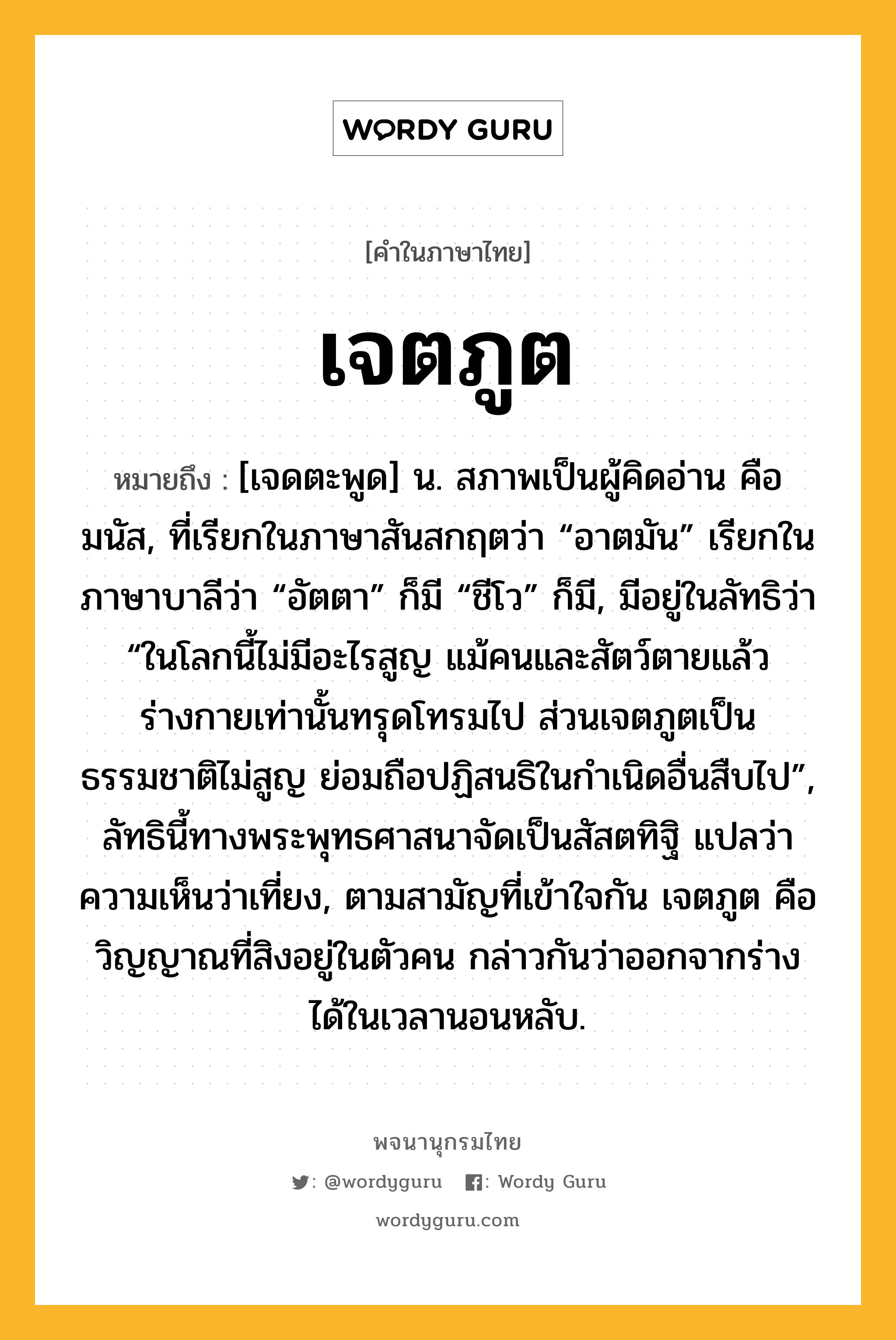 เจตภูต หมายถึงอะไร?, คำในภาษาไทย เจตภูต หมายถึง [เจดตะพูด] น. สภาพเป็นผู้คิดอ่าน คือ มนัส, ที่เรียกในภาษาสันสกฤตว่า “อาตมัน” เรียกในภาษาบาลีว่า “อัตตา” ก็มี “ชีโว” ก็มี, มีอยู่ในลัทธิว่า “ในโลกนี้ไม่มีอะไรสูญ แม้คนและสัตว์ตายแล้ว ร่างกายเท่านั้นทรุดโทรมไป ส่วนเจตภูตเป็นธรรมชาติไม่สูญ ย่อมถือปฏิสนธิในกําเนิดอื่นสืบไป”, ลัทธินี้ทางพระพุทธศาสนาจัดเป็นสัสตทิฐิ แปลว่า ความเห็นว่าเที่ยง, ตามสามัญที่เข้าใจกัน เจตภูต คือวิญญาณที่สิงอยู่ในตัวคน กล่าวกันว่าออกจากร่างได้ในเวลานอนหลับ.