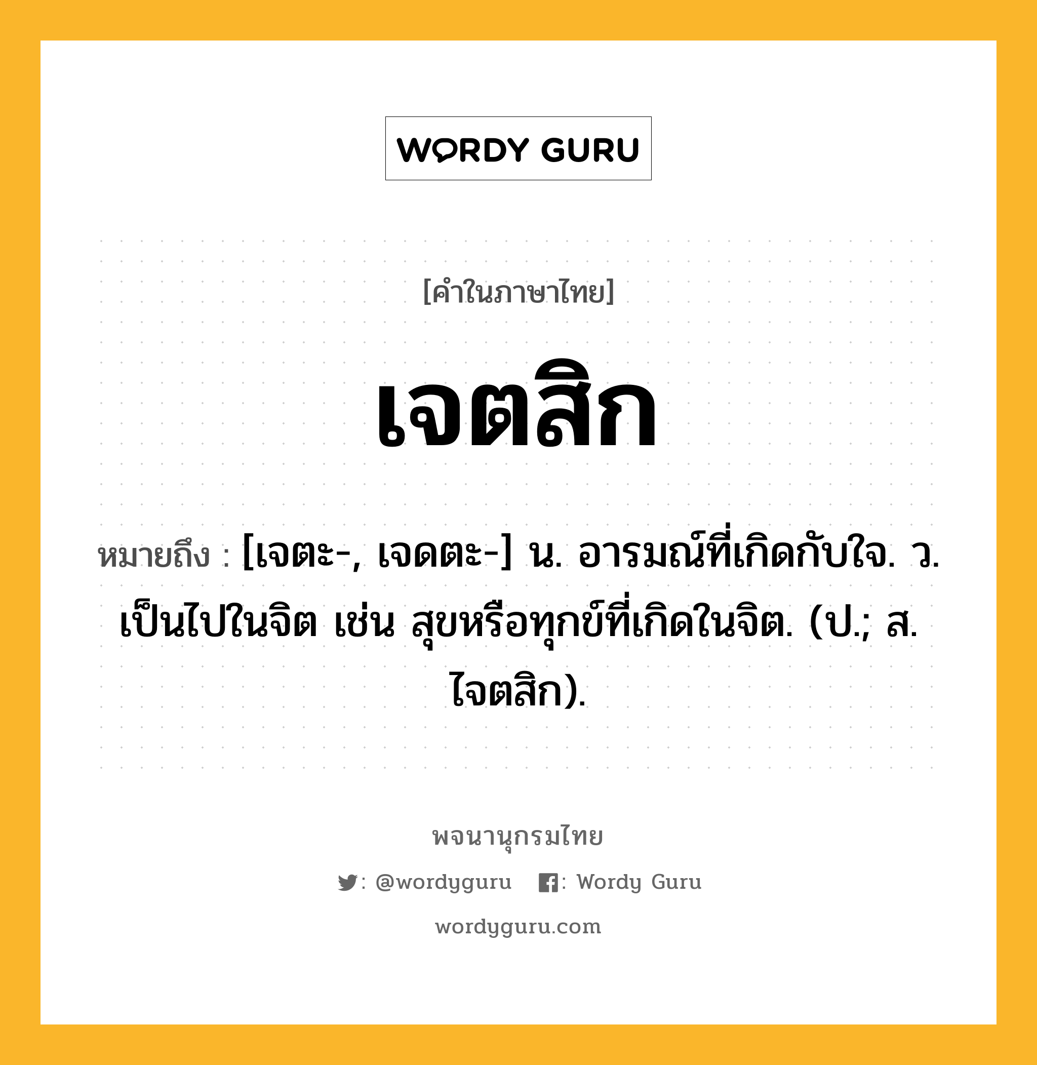 เจตสิก หมายถึงอะไร?, คำในภาษาไทย เจตสิก หมายถึง [เจตะ-, เจดตะ-] น. อารมณ์ที่เกิดกับใจ. ว. เป็นไปในจิต เช่น สุขหรือทุกข์ที่เกิดในจิต. (ป.; ส. ไจตสิก).