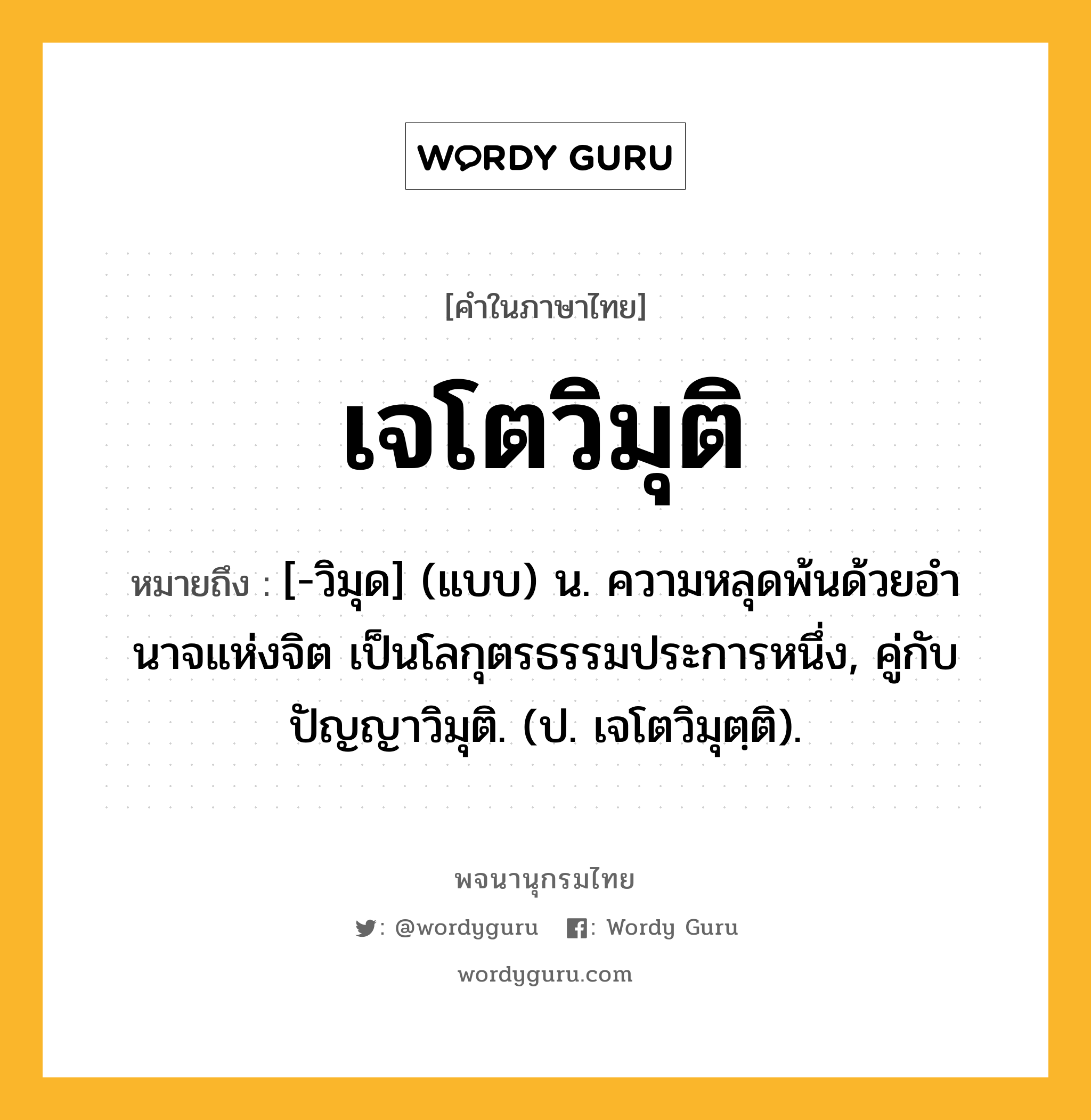 เจโตวิมุติ ความหมาย หมายถึงอะไร?, คำในภาษาไทย เจโตวิมุติ หมายถึง [-วิมุด] (แบบ) น. ความหลุดพ้นด้วยอํานาจแห่งจิต เป็นโลกุตรธรรมประการหนึ่ง, คู่กับ ปัญญาวิมุติ. (ป. เจโตวิมุตฺติ).