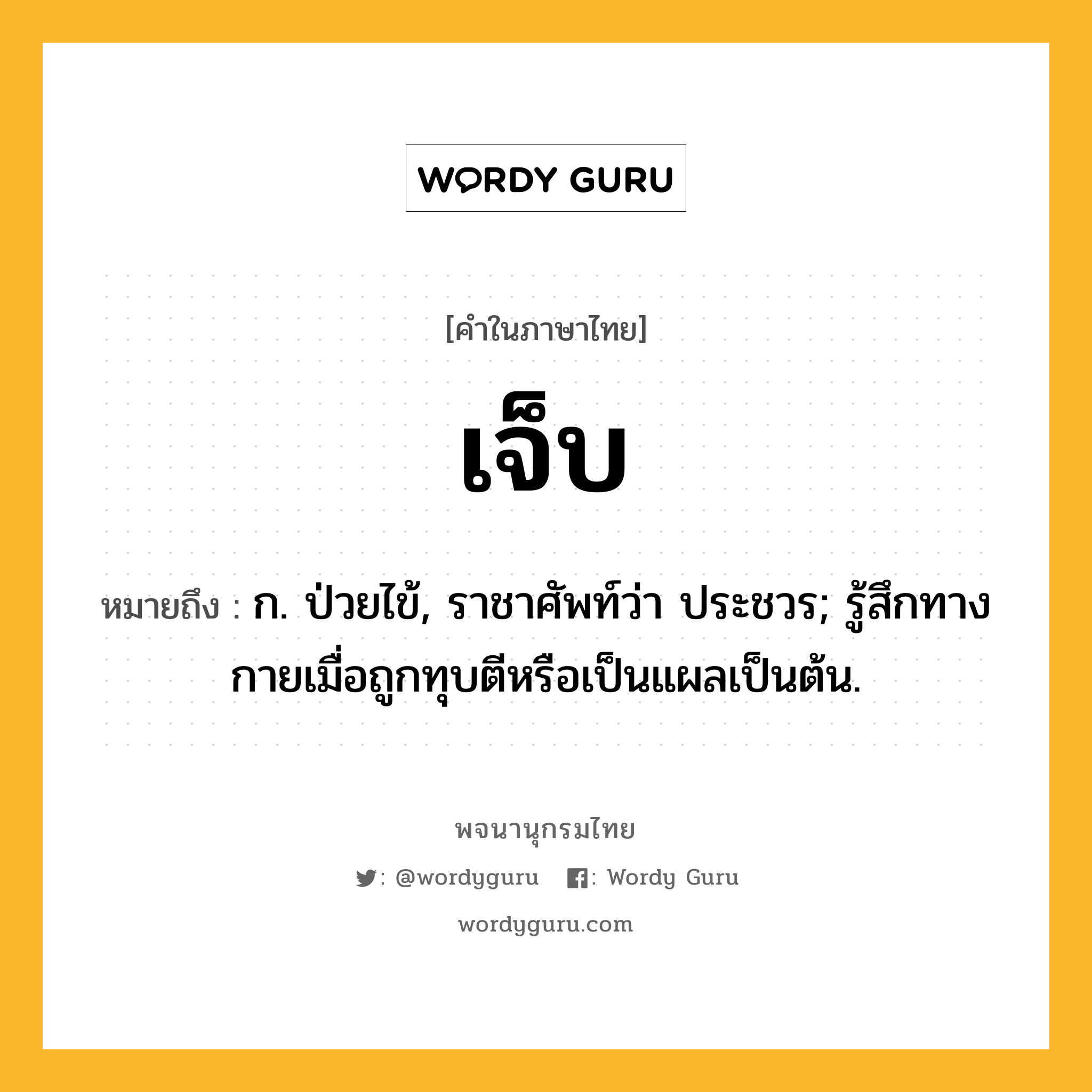 เจ็บ หมายถึงอะไร?, คำในภาษาไทย เจ็บ หมายถึง ก. ป่วยไข้, ราชาศัพท์ว่า ประชวร; รู้สึกทางกายเมื่อถูกทุบตีหรือเป็นแผลเป็นต้น.