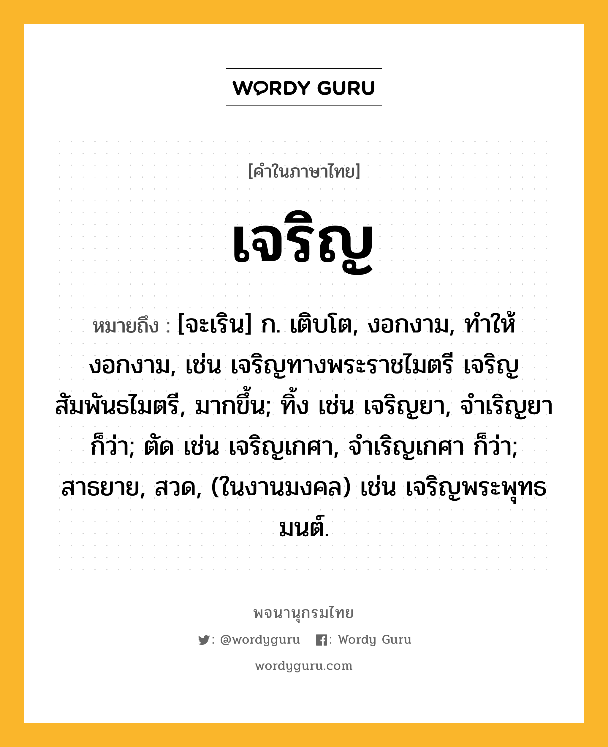 เจริญ ความหมาย หมายถึงอะไร?, คำในภาษาไทย เจริญ หมายถึง [จะเริน] ก. เติบโต, งอกงาม, ทําให้งอกงาม, เช่น เจริญทางพระราชไมตรี เจริญสัมพันธไมตรี, มากขึ้น; ทิ้ง เช่น เจริญยา, จำเริญยา ก็ว่า; ตัด เช่น เจริญเกศา, จำเริญเกศา ก็ว่า; สาธยาย, สวด, (ในงานมงคล) เช่น เจริญพระพุทธมนต์.