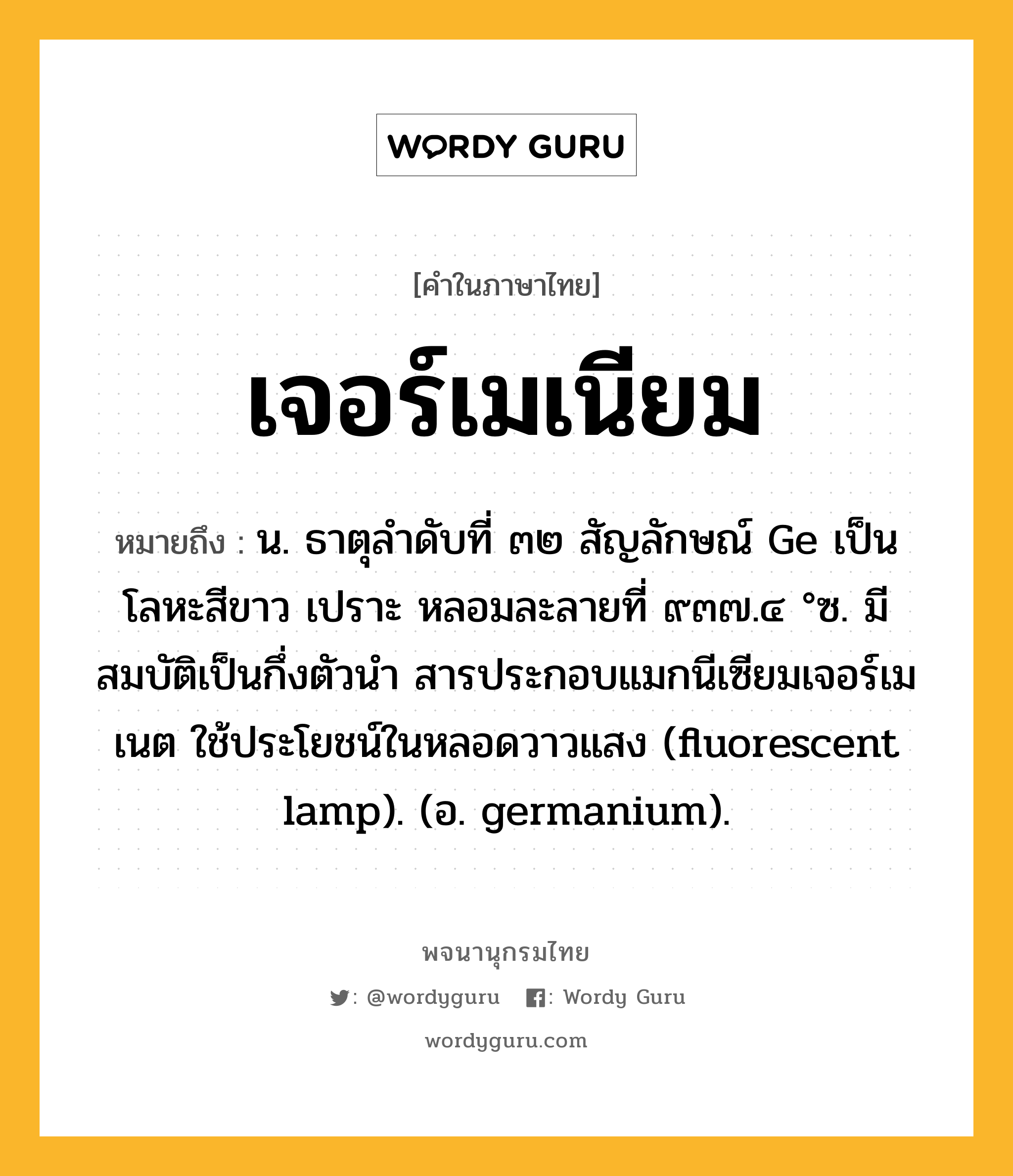 เจอร์เมเนียม ความหมาย หมายถึงอะไร?, คำในภาษาไทย เจอร์เมเนียม หมายถึง น. ธาตุลําดับที่ ๓๒ สัญลักษณ์ Ge เป็นโลหะสีขาว เปราะ หลอมละลายที่ ๙๓๗.๔ °ซ. มีสมบัติเป็นกึ่งตัวนํา สารประกอบแมกนีเซียมเจอร์เมเนต ใช้ประโยชน์ในหลอดวาวแสง (fluorescent lamp). (อ. germanium).