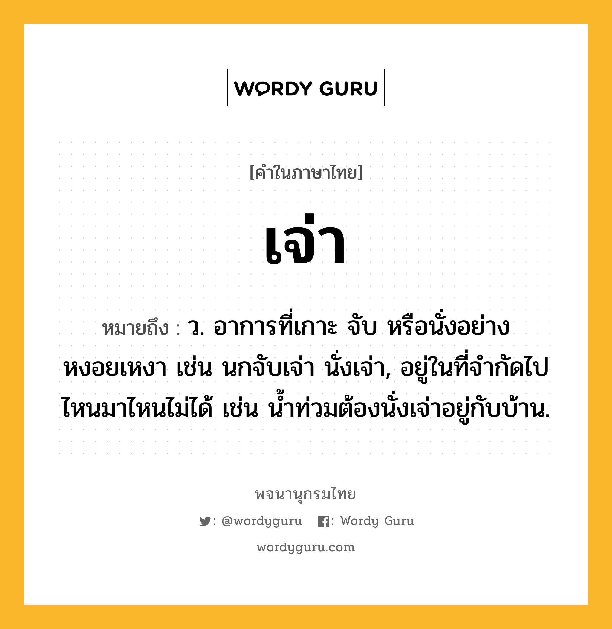 เจ่า ความหมาย หมายถึงอะไร?, คำในภาษาไทย เจ่า หมายถึง ว. อาการที่เกาะ จับ หรือนั่งอย่างหงอยเหงา เช่น นกจับเจ่า นั่งเจ่า, อยู่ในที่จํากัดไปไหนมาไหนไม่ได้ เช่น นํ้าท่วมต้องนั่งเจ่าอยู่กับบ้าน.